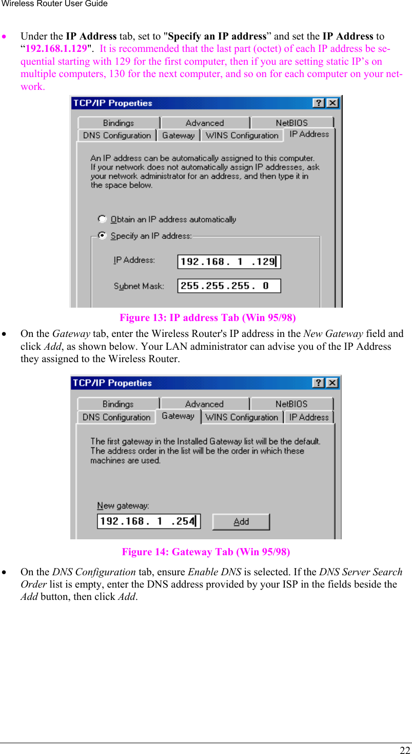 Wireless Router User Guide •  Under the IP Address tab, set to &quot;Specify an IP address” and set the IP Address to “192.168.1.129&quot;.  It is recommended that the last part (octet) of each IP address be se-quential starting with 129 for the first computer, then if you are setting static IP’s on multiple computers, 130 for the next computer, and so on for each computer on your net-work.  Figure 13: IP address Tab (Win 95/98) •  On the Gateway tab, enter the Wireless Router&apos;s IP address in the New Gateway field and click Add, as shown below. Your LAN administrator can advise you of the IP Address they assigned to the Wireless Router.  Figure 14: Gateway Tab (Win 95/98) •  On the DNS Configuration tab, ensure Enable DNS is selected. If the DNS Server Search Order list is empty, enter the DNS address provided by your ISP in the fields beside the Add button, then click Add. 22 