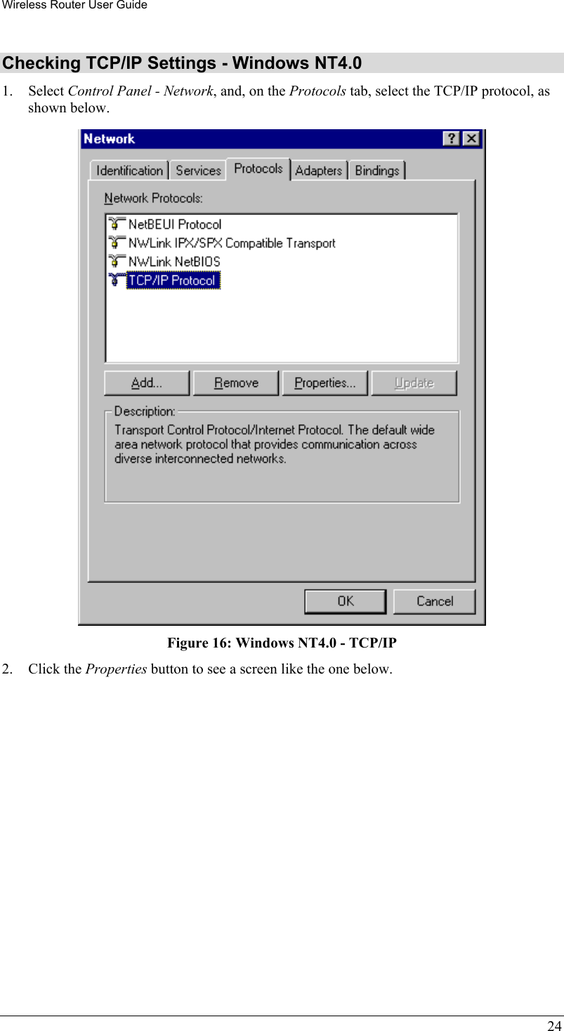 Wireless Router User Guide 24 Checking TCP/IP Settings - Windows NT4.0 1. Select Control Panel - Network, and, on the Protocols tab, select the TCP/IP protocol, as shown below.  Figure 16: Windows NT4.0 - TCP/IP 2. Click the Properties button to see a screen like the one below. 