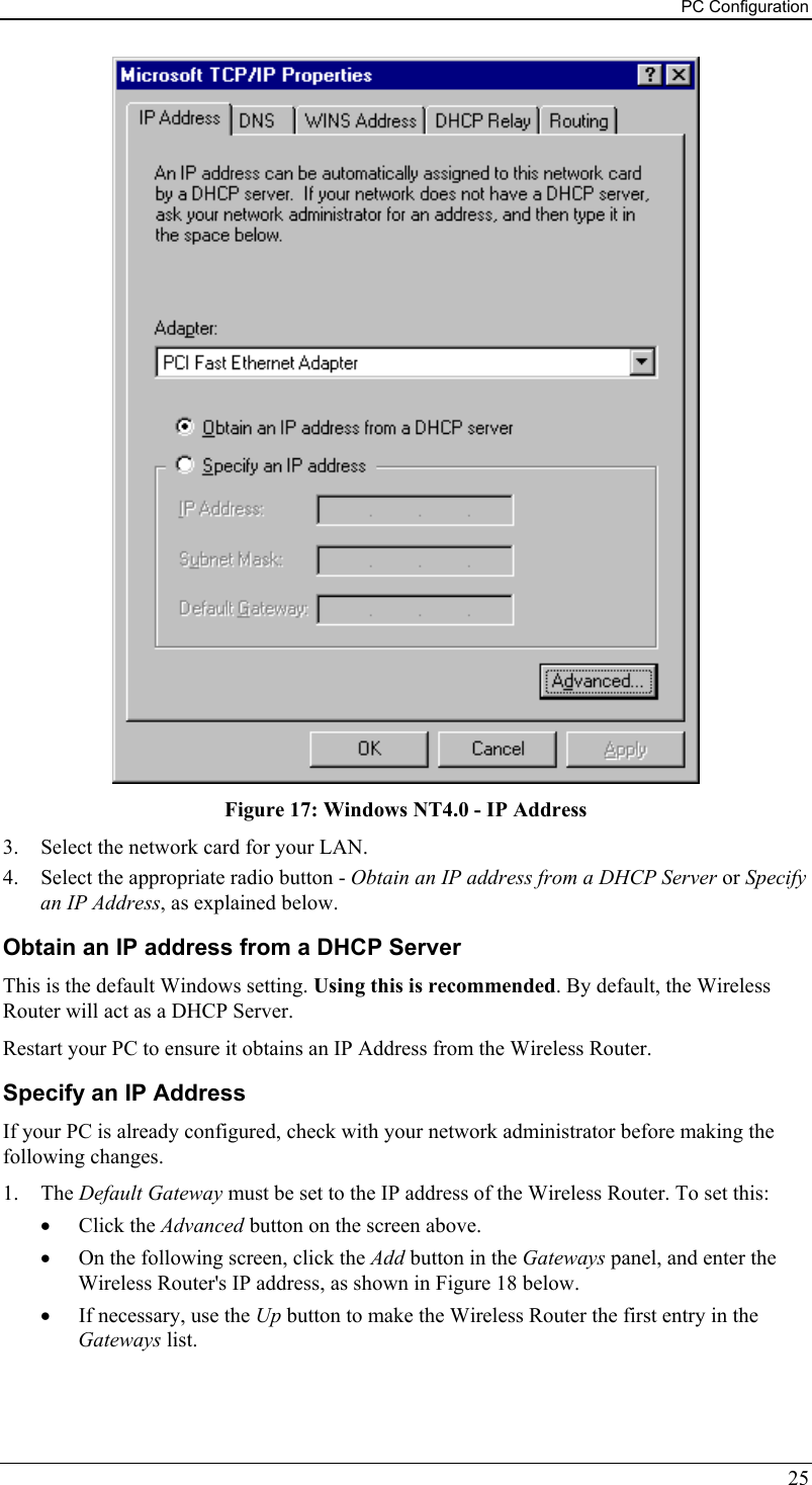 PC Configuration  Figure 17: Windows NT4.0 - IP Address 3.  Select the network card for your LAN. 4.  Select the appropriate radio button - Obtain an IP address from a DHCP Server or Specify an IP Address, as explained below. Obtain an IP address from a DHCP Server This is the default Windows setting. Using this is recommended. By default, the Wireless Router will act as a DHCP Server. Restart your PC to ensure it obtains an IP Address from the Wireless Router. Specify an IP Address If your PC is already configured, check with your network administrator before making the following changes. 1. The Default Gateway must be set to the IP address of the Wireless Router. To set this: •  Click the Advanced button on the screen above. •  On the following screen, click the Add button in the Gateways panel, and enter the Wireless Router&apos;s IP address, as shown in Figure 18 below. •  If necessary, use the Up button to make the Wireless Router the first entry in the Gateways list. 25 