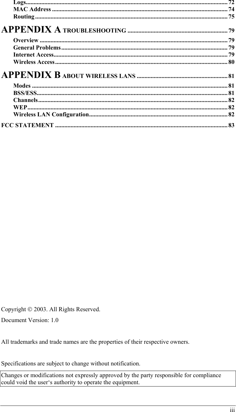 iii Logs................................................................................................................................... 72 MAC Address .................................................................................................................. 74 Routing ............................................................................................................................. 75 APPENDIX A TROUBLESHOOTING ................................................................. 79 Overview .......................................................................................................................... 79 General Problems............................................................................................................ 79 Internet Access.................................................................................................................79 Wireless Access................................................................................................................ 80 APPENDIX B ABOUT WIRELESS LANS ........................................................... 81 Modes ............................................................................................................................... 81 BSS/ESS............................................................................................................................ 81 Channels........................................................................................................................... 82 WEP.................................................................................................................................. 82 Wireless LAN Configuration.......................................................................................... 82 FCC STATEMENT ................................................................................................................ 83                 Copyright  2003. All Rights Reserved. Document Version: 1.0  All trademarks and trade names are the properties of their respective owners.  Specifications are subject to change without notification.  Changes or modifications not expressly approved by the party responsible for compliance could void the user‘s authority to operate the equipment. 