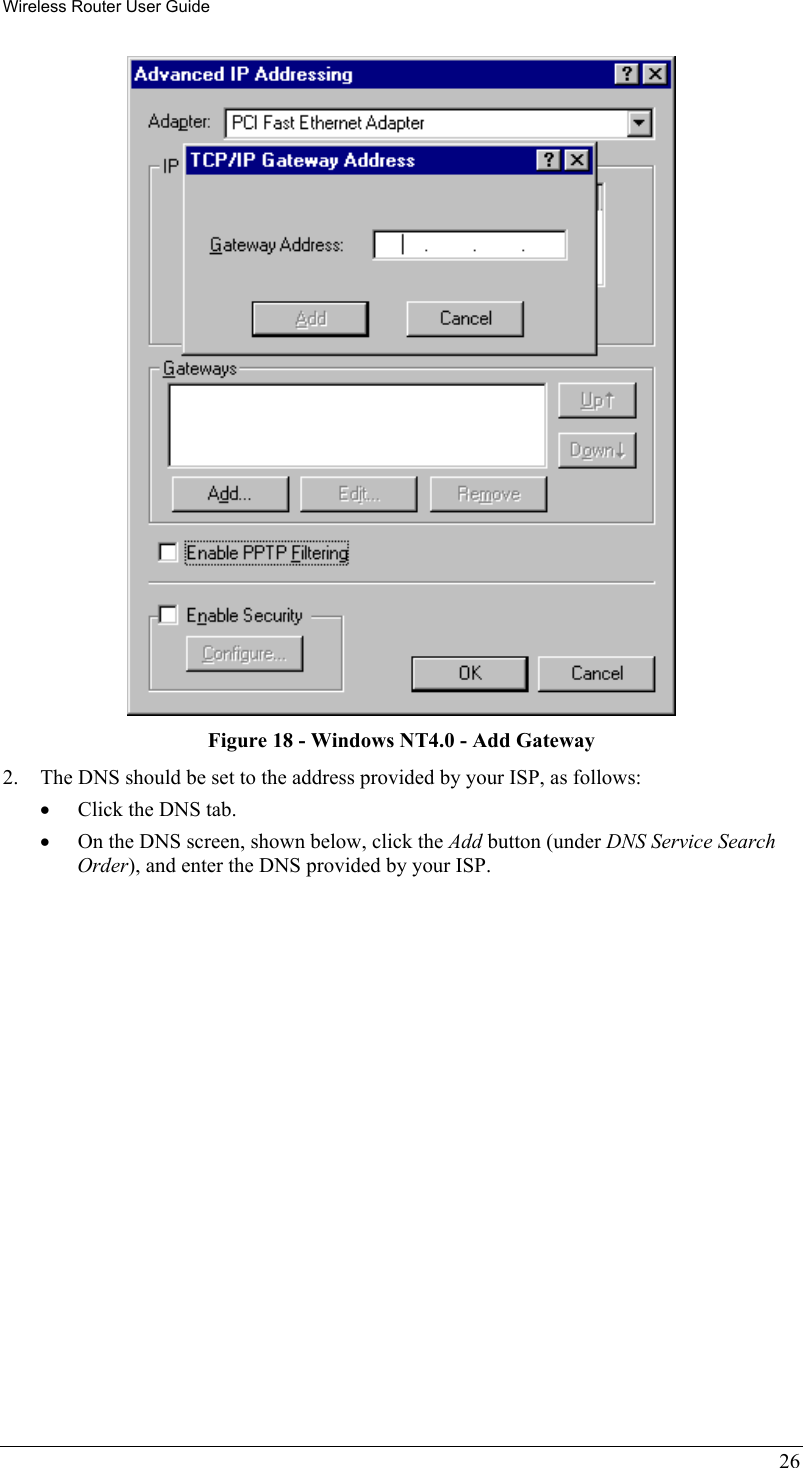 Wireless Router User Guide  Figure 18 - Windows NT4.0 - Add Gateway 2.  The DNS should be set to the address provided by your ISP, as follows: •  Click the DNS tab. •  On the DNS screen, shown below, click the Add button (under DNS Service Search Order), and enter the DNS provided by your ISP. 26 