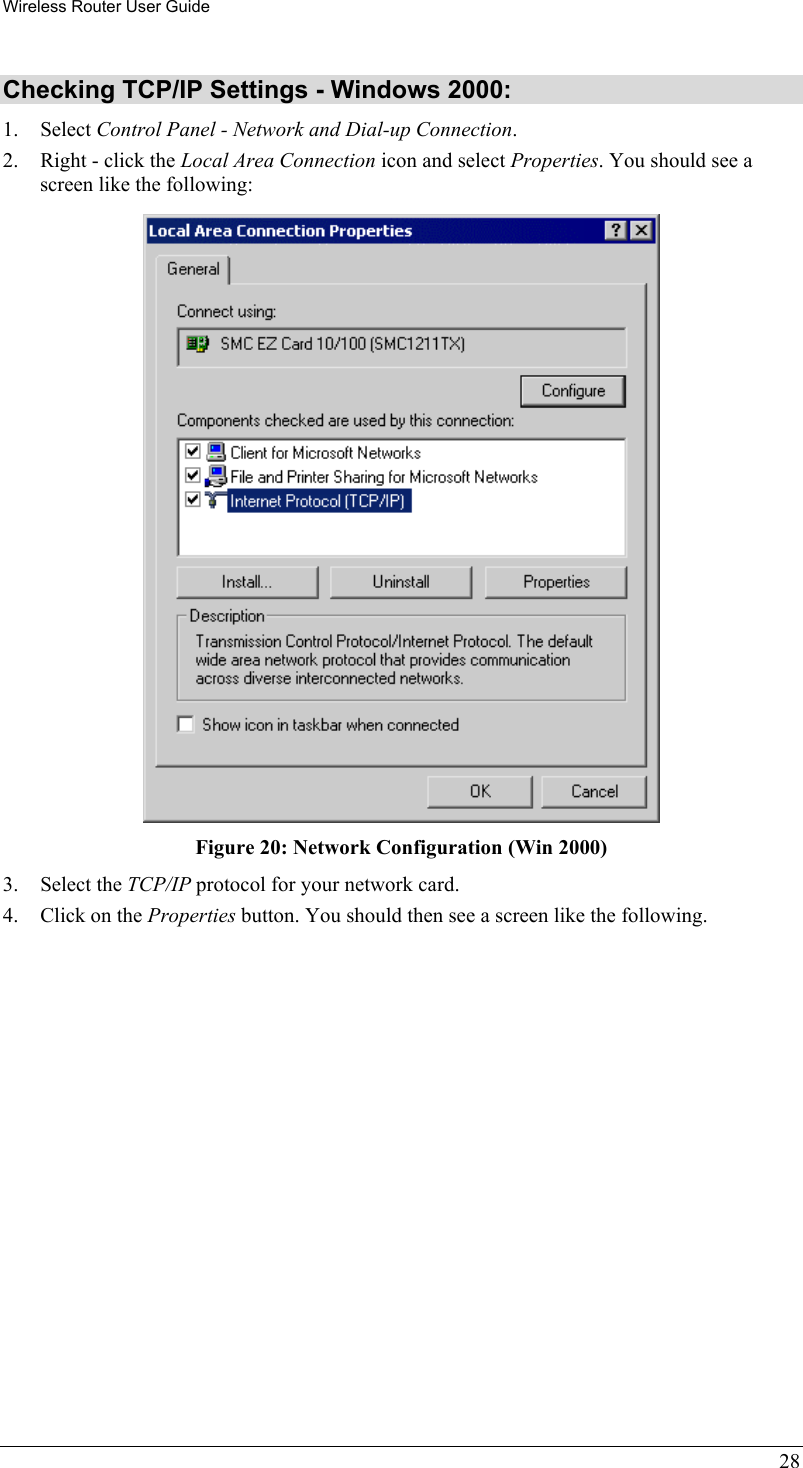 Wireless Router User Guide 28 Checking TCP/IP Settings - Windows 2000: 1. Select Control Panel - Network and Dial-up Connection. 2.  Right - click the Local Area Connection icon and select Properties. You should see a screen like the following:  Figure 20: Network Configuration (Win 2000) 3. Select the TCP/IP protocol for your network card. 4.  Click on the Properties button. You should then see a screen like the following. 