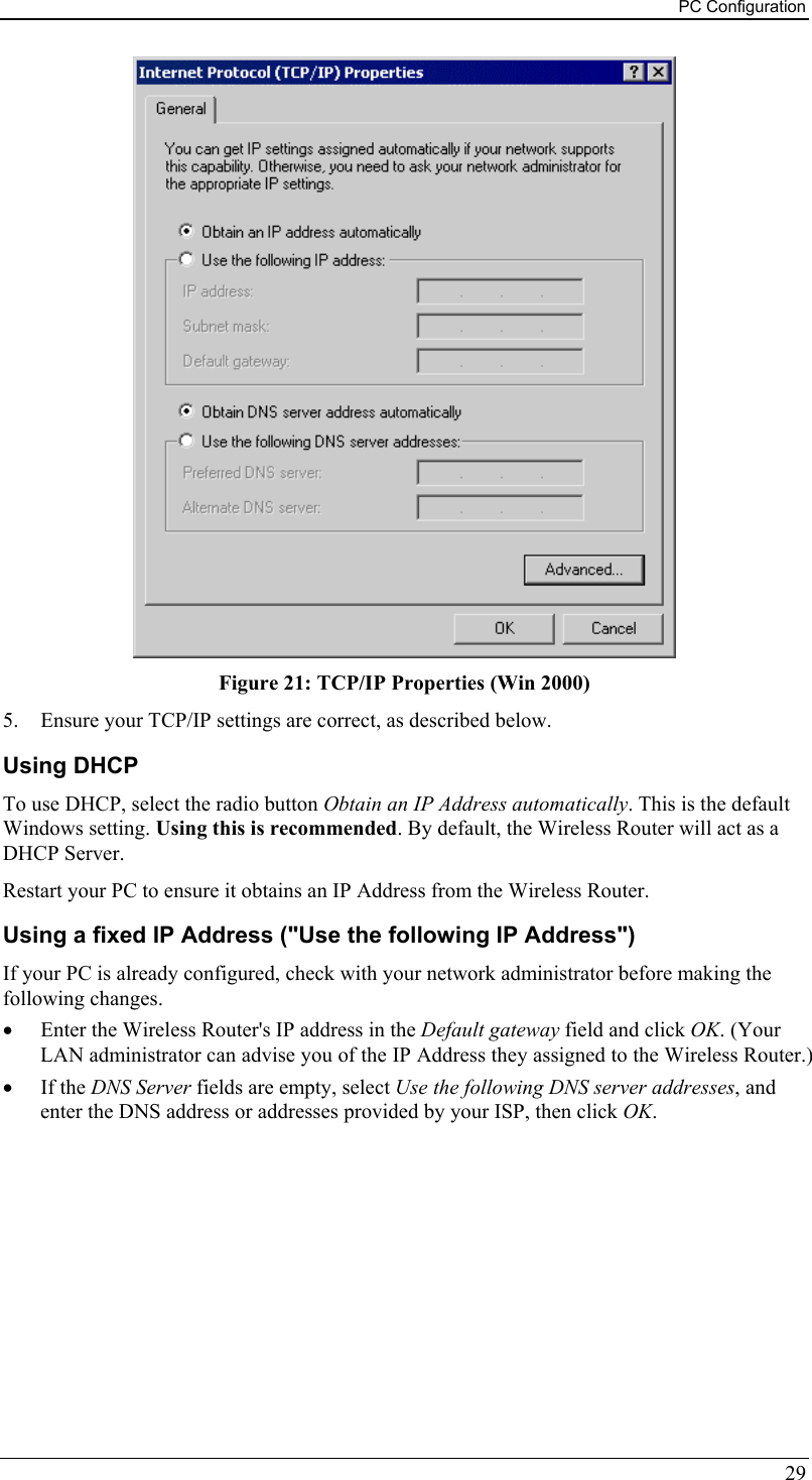 PC Configuration  Figure 21: TCP/IP Properties (Win 2000) 5.  Ensure your TCP/IP settings are correct, as described below. Using DHCP To use DHCP, select the radio button Obtain an IP Address automatically. This is the default Windows setting. Using this is recommended. By default, the Wireless Router will act as a DHCP Server. Restart your PC to ensure it obtains an IP Address from the Wireless Router. Using a fixed IP Address (&quot;Use the following IP Address&quot;) If your PC is already configured, check with your network administrator before making the following changes. •  Enter the Wireless Router&apos;s IP address in the Default gateway field and click OK. (Your LAN administrator can advise you of the IP Address they assigned to the Wireless Router.) •  If the DNS Server fields are empty, select Use the following DNS server addresses, and enter the DNS address or addresses provided by your ISP, then click OK.  29 