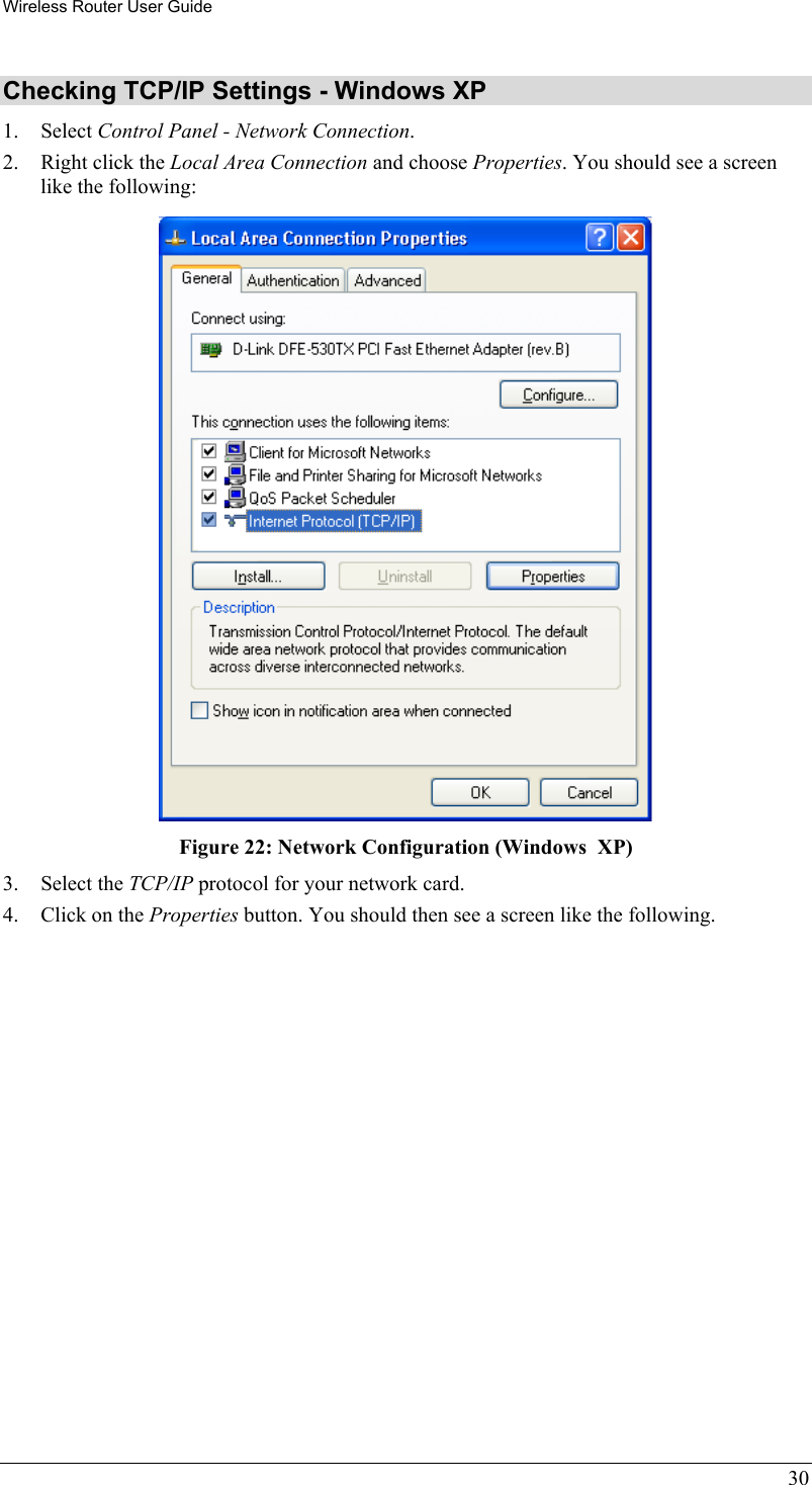 Wireless Router User Guide 30 Checking TCP/IP Settings - Windows XP 1. Select Control Panel - Network Connection. 2.  Right click the Local Area Connection and choose Properties. You should see a screen like the following:  Figure 22: Network Configuration (Windows  XP) 3. Select the TCP/IP protocol for your network card. 4.  Click on the Properties button. You should then see a screen like the following. 