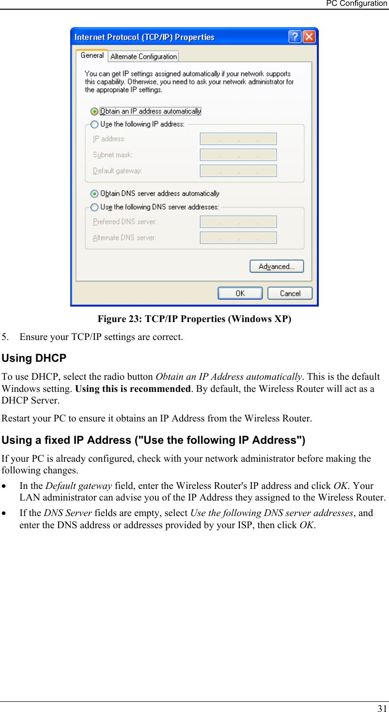 PC Configuration  Figure 23: TCP/IP Properties (Windows XP) 5.  Ensure your TCP/IP settings are correct. Using DHCP To use DHCP, select the radio button Obtain an IP Address automatically. This is the default Windows setting. Using this is recommended. By default, the Wireless Router will act as a DHCP Server. Restart your PC to ensure it obtains an IP Address from the Wireless Router. Using a fixed IP Address (&quot;Use the following IP Address&quot;) If your PC is already configured, check with your network administrator before making the following changes. •  In the Default gateway field, enter the Wireless Router&apos;s IP address and click OK. Your LAN administrator can advise you of the IP Address they assigned to the Wireless Router. •  If the DNS Server fields are empty, select Use the following DNS server addresses, and enter the DNS address or addresses provided by your ISP, then click OK.   31 