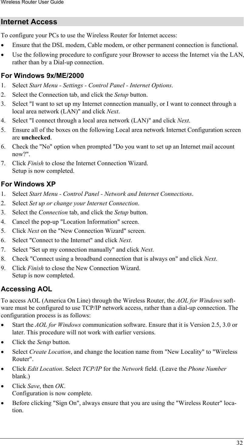 Wireless Router User Guide 32 Internet Access To configure your PCs to use the Wireless Router for Internet access: •  Ensure that the DSL modem, Cable modem, or other permanent connection is functional.  •  Use the following procedure to configure your Browser to access the Internet via the LAN, rather than by a Dial-up connection.  For Windows 9x/ME/2000 1. Select Start Menu - Settings - Control Panel - Internet Options.  2.  Select the Connection tab, and click the Setup button. 3.  Select &quot;I want to set up my Internet connection manually, or I want to connect through a local area network (LAN)&quot; and click Next. 4.  Select &quot;I connect through a local area network (LAN)&quot; and click Next. 5.  Ensure all of the boxes on the following Local area network Internet Configuration screen are unchecked. 6.  Check the &quot;No&quot; option when prompted &quot;Do you want to set up an Internet mail account now?&quot;. 7. Click Finish to close the Internet Connection Wizard.  Setup is now completed. For Windows XP 1. Select Start Menu - Control Panel - Network and Internet Connections. 2. Select Set up or change your Internet Connection. 3. Select the Connection tab, and click the Setup button. 4.  Cancel the pop-up &quot;Location Information&quot; screen. 5. Click Next on the &quot;New Connection Wizard&quot; screen. 6.  Select &quot;Connect to the Internet&quot; and click Next. 7.  Select &quot;Set up my connection manually&quot; and click Next. 8.  Check &quot;Connect using a broadband connection that is always on&quot; and click Next. 9. Click Finish to close the New Connection Wizard. Setup is now completed. Accessing AOL To access AOL (America On Line) through the Wireless Router, the AOL for Windows soft-ware must be configured to use TCP/IP network access, rather than a dial-up connection. The configuration process is as follows: •  Start the AOL for Windows communication software. Ensure that it is Version 2.5, 3.0 or later. This procedure will not work with earlier versions. •  Click the Setup button. •  Select Create Location, and change the location name from &quot;New Locality&quot; to &quot;Wireless Router&quot;. •  Click Edit Location. Select TCP/IP for the Network field. (Leave the Phone Number blank.)  •  Click Save, then OK.  Configuration is now complete.  •  Before clicking &quot;Sign On&quot;, always ensure that you are using the &quot;Wireless Router&quot; loca-tion. 