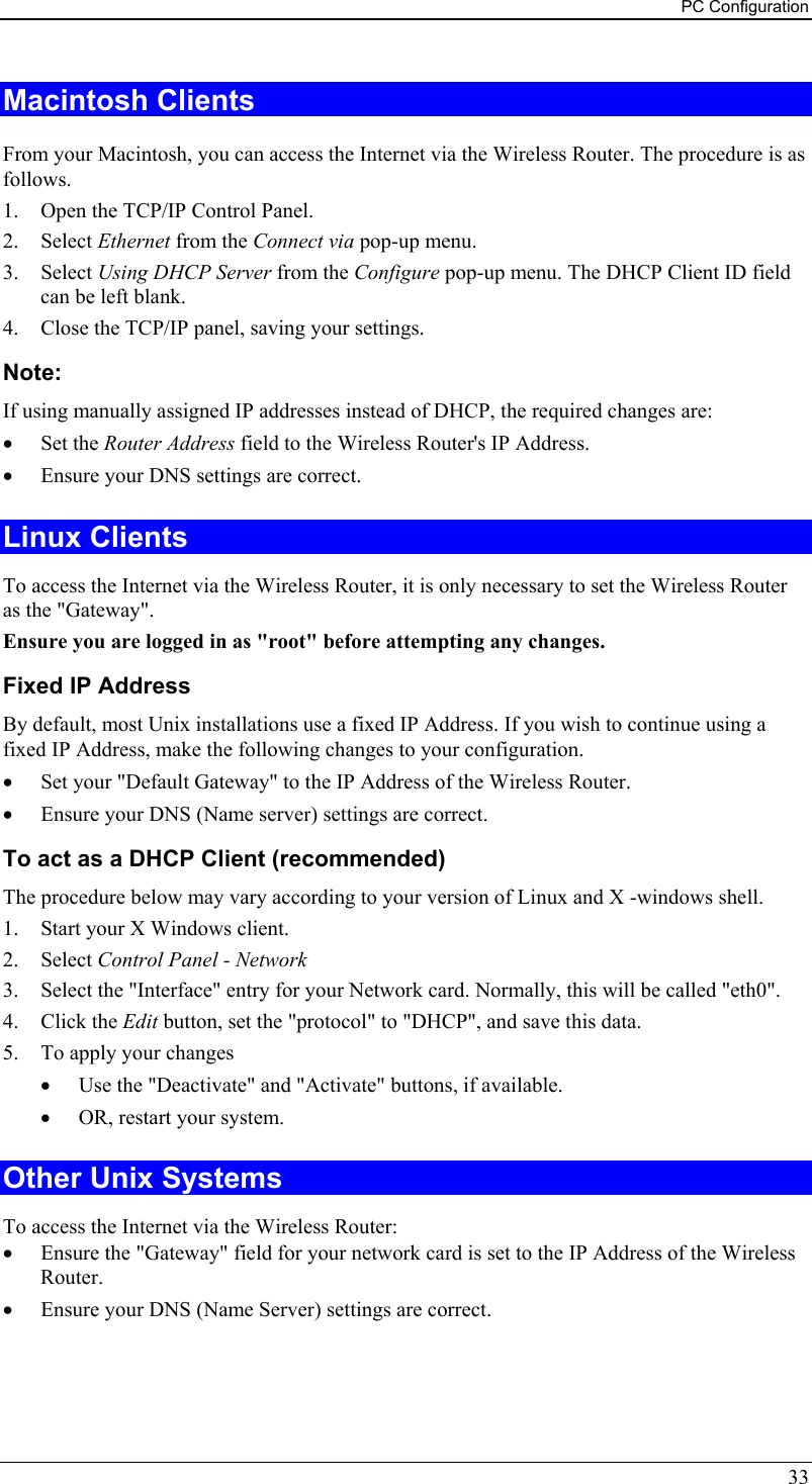 PC Configuration 33 Macintosh Clients From your Macintosh, you can access the Internet via the Wireless Router. The procedure is as follows. 1.  Open the TCP/IP Control Panel.  2. Select Ethernet from the Connect via pop-up menu. 3. Select Using DHCP Server from the Configure pop-up menu. The DHCP Client ID field can be left blank. 4.  Close the TCP/IP panel, saving your settings. Note: If using manually assigned IP addresses instead of DHCP, the required changes are: •  Set the Router Address field to the Wireless Router&apos;s IP Address. •  Ensure your DNS settings are correct. Linux Clients To access the Internet via the Wireless Router, it is only necessary to set the Wireless Router as the &quot;Gateway&quot;. Ensure you are logged in as &quot;root&quot; before attempting any changes. Fixed IP Address By default, most Unix installations use a fixed IP Address. If you wish to continue using a fixed IP Address, make the following changes to your configuration. •  Set your &quot;Default Gateway&quot; to the IP Address of the Wireless Router. •  Ensure your DNS (Name server) settings are correct. To act as a DHCP Client (recommended) The procedure below may vary according to your version of Linux and X -windows shell. 1.  Start your X Windows client. 2. Select Control Panel - Network 3.  Select the &quot;Interface&quot; entry for your Network card. Normally, this will be called &quot;eth0&quot;. 4. Click the Edit button, set the &quot;protocol&quot; to &quot;DHCP&quot;, and save this data.  5.  To apply your changes •  Use the &quot;Deactivate&quot; and &quot;Activate&quot; buttons, if available. •  OR, restart your system. Other Unix Systems To access the Internet via the Wireless Router: •  Ensure the &quot;Gateway&quot; field for your network card is set to the IP Address of the Wireless Router. •  Ensure your DNS (Name Server) settings are correct. 