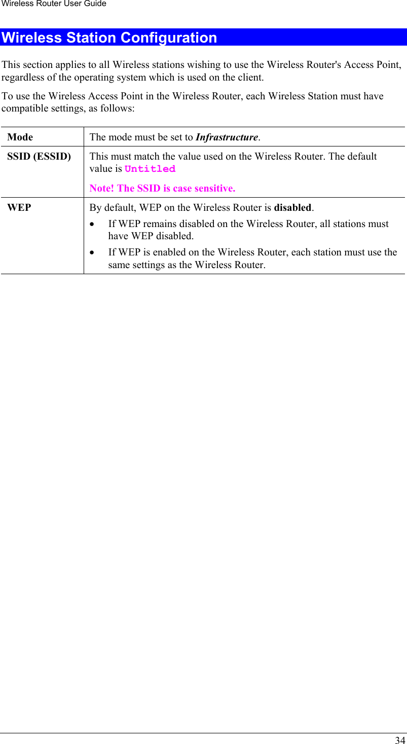 Wireless Router User Guide 34 Wireless Station Configuration This section applies to all Wireless stations wishing to use the Wireless Router&apos;s Access Point, regardless of the operating system which is used on the client. To use the Wireless Access Point in the Wireless Router, each Wireless Station must have compatible settings, as follows: Mode   The mode must be set to Infrastructure. SSID (ESSID)  This must match the value used on the Wireless Router. The default value is Untitled  Note! The SSID is case sensitive. WEP  By default, WEP on the Wireless Router is disabled. •  If WEP remains disabled on the Wireless Router, all stations must have WEP disabled. •  If WEP is enabled on the Wireless Router, each station must use the same settings as the Wireless Router.  