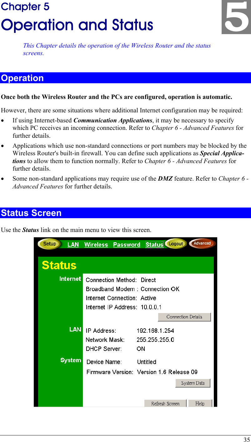  35 5 Chapter 5 Operation and Status This Chapter details the operation of the Wireless Router and the status screens. Operation Once both the Wireless Router and the PCs are configured, operation is automatic. However, there are some situations where additional Internet configuration may be required: •  If using Internet-based Communication Applications, it may be necessary to specify which PC receives an incoming connection. Refer to Chapter 6 - Advanced Features for further details. •  Applications which use non-standard connections or port numbers may be blocked by the Wireless Router&apos;s built-in firewall. You can define such applications as Special Applica-tions to allow them to function normally. Refer to Chapter 6 - Advanced Features for further details. •  Some non-standard applications may require use of the DMZ feature. Refer to Chapter 6 - Advanced Features for further details.  Status Screen Use the Status link on the main menu to view this screen.  