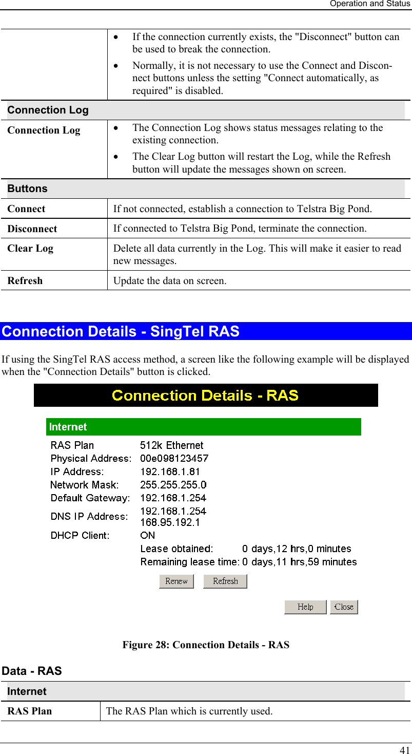 Operation and Status •  If the connection currently exists, the &quot;Disconnect&quot; button can be used to break the connection.  •  Normally, it is not necessary to use the Connect and Discon-nect buttons unless the setting &quot;Connect automatically, as required&quot; is disabled. Connection Log Connection Log  •  The Connection Log shows status messages relating to the existing connection.  •  The Clear Log button will restart the Log, while the Refresh button will update the messages shown on screen. Buttons Connect  If not connected, establish a connection to Telstra Big Pond. Disconnect  If connected to Telstra Big Pond, terminate the connection. Clear Log  Delete all data currently in the Log. This will make it easier to read new messages. Refresh  Update the data on screen.  Connection Details - SingTel RAS If using the SingTel RAS access method, a screen like the following example will be displayed when the &quot;Connection Details&quot; button is clicked.  Figure 28: Connection Details - RAS Data - RAS Internet RAS Plan  The RAS Plan which is currently used. 41 