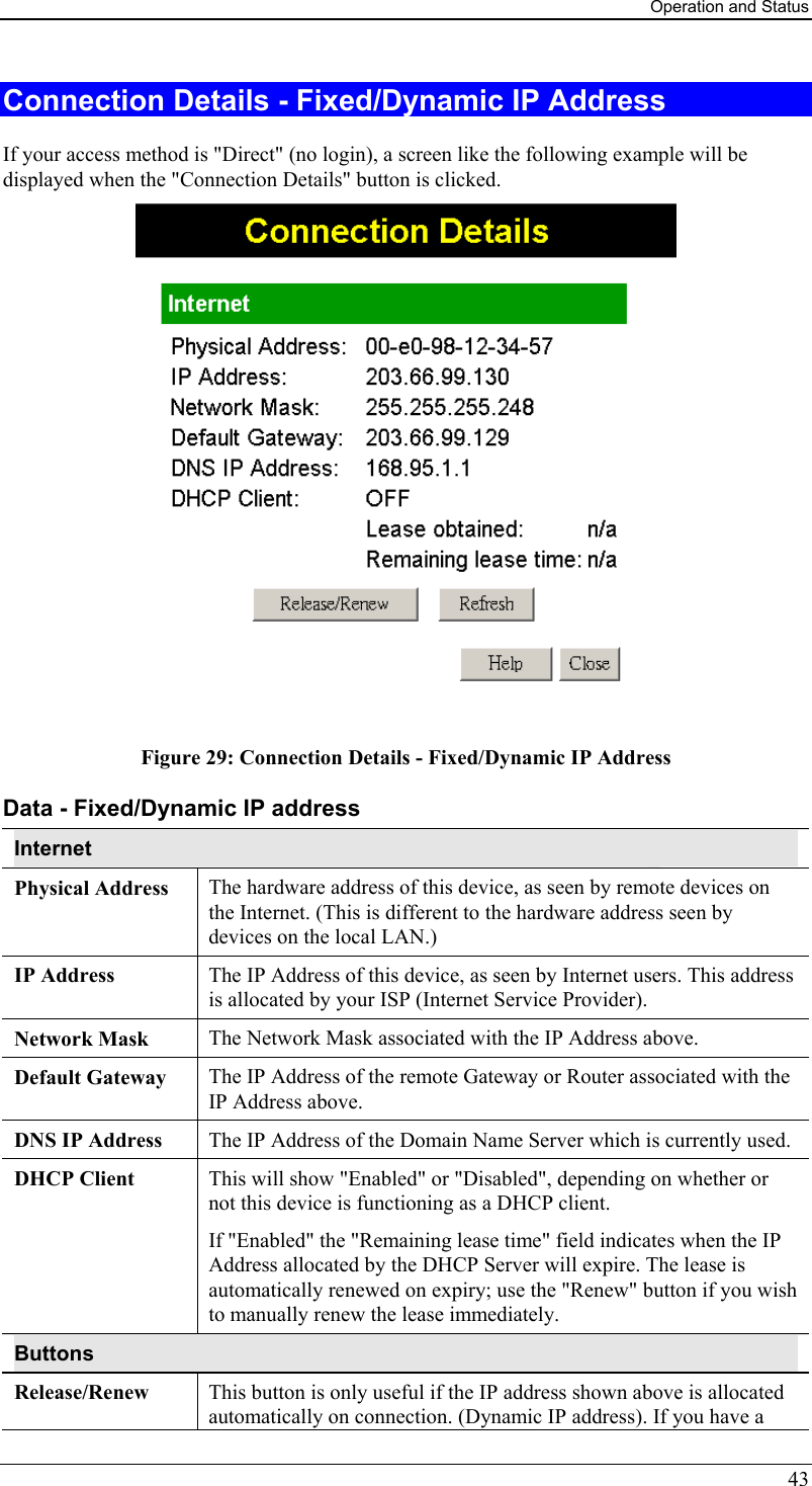 Operation and Status 43 Connection Details - Fixed/Dynamic IP Address If your access method is &quot;Direct&quot; (no login), a screen like the following example will be displayed when the &quot;Connection Details&quot; button is clicked.  Figure 29: Connection Details - Fixed/Dynamic IP Address Data - Fixed/Dynamic IP address Internet Physical Address  The hardware address of this device, as seen by remote devices on the Internet. (This is different to the hardware address seen by devices on the local LAN.) IP Address  The IP Address of this device, as seen by Internet users. This address is allocated by your ISP (Internet Service Provider). Network Mask  The Network Mask associated with the IP Address above. Default Gateway  The IP Address of the remote Gateway or Router associated with the IP Address above. DNS IP Address  The IP Address of the Domain Name Server which is currently used. DHCP Client  This will show &quot;Enabled&quot; or &quot;Disabled&quot;, depending on whether or not this device is functioning as a DHCP client.  If &quot;Enabled&quot; the &quot;Remaining lease time&quot; field indicates when the IP Address allocated by the DHCP Server will expire. The lease is automatically renewed on expiry; use the &quot;Renew&quot; button if you wish to manually renew the lease immediately. Buttons Release/Renew  This button is only useful if the IP address shown above is allocated automatically on connection. (Dynamic IP address). If you have a 