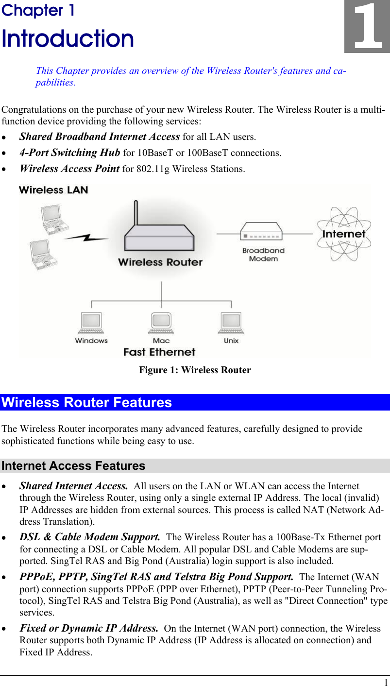  1 Chapter 1 Introduction This Chapter provides an overview of the Wireless Router&apos;s features and ca-pabilities. 1 Congratulations on the purchase of your new Wireless Router. The Wireless Router is a multi-function device providing the following services: •  Shared Broadband Internet Access for all LAN users. •  4-Port Switching Hub for 10BaseT or 100BaseT connections. •  Wireless Access Point for 802.11g Wireless Stations.  Figure 1: Wireless Router Wireless Router Features The Wireless Router incorporates many advanced features, carefully designed to provide sophisticated functions while being easy to use. Internet Access Features •  Shared Internet Access.  All users on the LAN or WLAN can access the Internet through the Wireless Router, using only a single external IP Address. The local (invalid) IP Addresses are hidden from external sources. This process is called NAT (Network Ad-dress Translation). •  DSL &amp; Cable Modem Support.  The Wireless Router has a 100Base-Tx Ethernet port for connecting a DSL or Cable Modem. All popular DSL and Cable Modems are sup-ported. SingTel RAS and Big Pond (Australia) login support is also included. •  PPPoE, PPTP, SingTel RAS and Telstra Big Pond Support.  The Internet (WAN port) connection supports PPPoE (PPP over Ethernet), PPTP (Peer-to-Peer Tunneling Pro-tocol), SingTel RAS and Telstra Big Pond (Australia), as well as &quot;Direct Connection&quot; type services. •  Fixed or Dynamic IP Address.  On the Internet (WAN port) connection, the Wireless Router supports both Dynamic IP Address (IP Address is allocated on connection) and Fixed IP Address. 