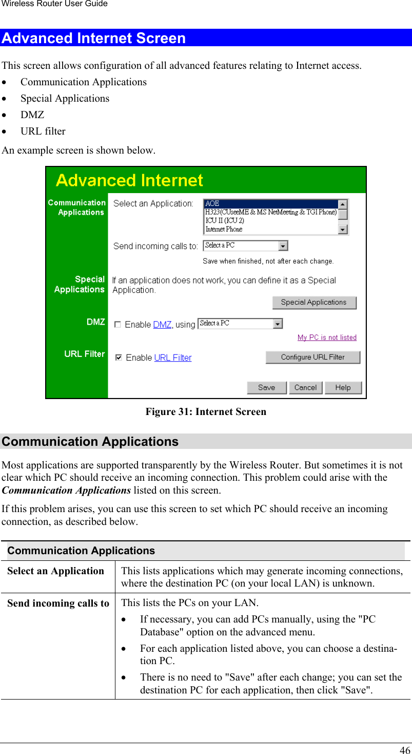 Wireless Router User Guide 46 Advanced Internet Screen This screen allows configuration of all advanced features relating to Internet access. •  Communication Applications •  Special Applications •  DMZ •  URL filter An example screen is shown below.  Figure 31: Internet Screen Communication Applications Most applications are supported transparently by the Wireless Router. But sometimes it is not clear which PC should receive an incoming connection. This problem could arise with the  Communication Applications listed on this screen. If this problem arises, you can use this screen to set which PC should receive an incoming connection, as described below. Communication Applications Select an Application  This lists applications which may generate incoming connections, where the destination PC (on your local LAN) is unknown. Send incoming calls to  This lists the PCs on your LAN. •  If necessary, you can add PCs manually, using the &quot;PC Database&quot; option on the advanced menu. •  For each application listed above, you can choose a destina-tion PC. •  There is no need to &quot;Save&quot; after each change; you can set the destination PC for each application, then click &quot;Save&quot;.  