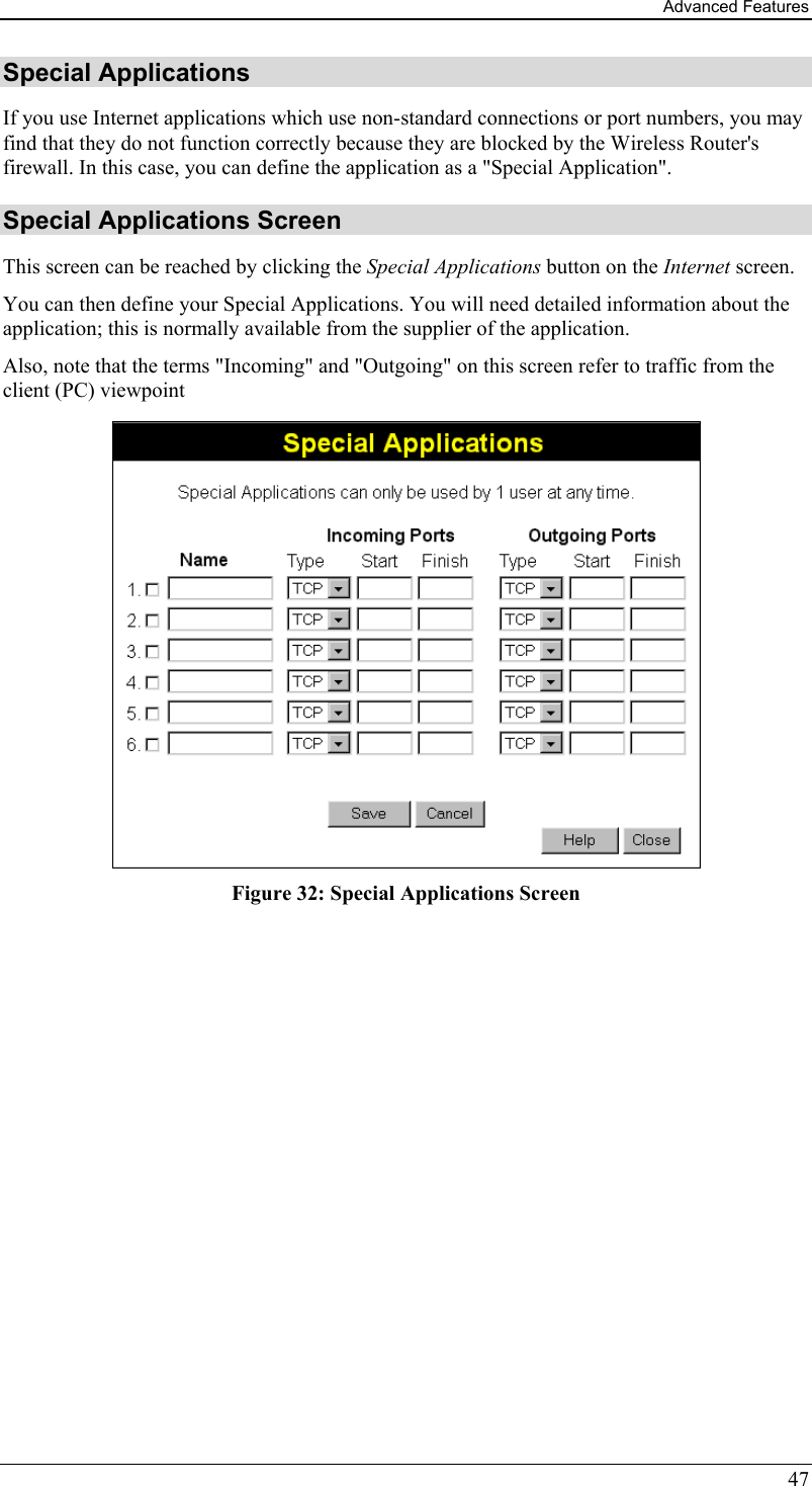 Advanced Features 47 Special Applications If you use Internet applications which use non-standard connections or port numbers, you may find that they do not function correctly because they are blocked by the Wireless Router&apos;s firewall. In this case, you can define the application as a &quot;Special Application&quot;. Special Applications Screen This screen can be reached by clicking the Special Applications button on the Internet screen. You can then define your Special Applications. You will need detailed information about the application; this is normally available from the supplier of the application. Also, note that the terms &quot;Incoming&quot; and &quot;Outgoing&quot; on this screen refer to traffic from the client (PC) viewpoint  Figure 32: Special Applications Screen 