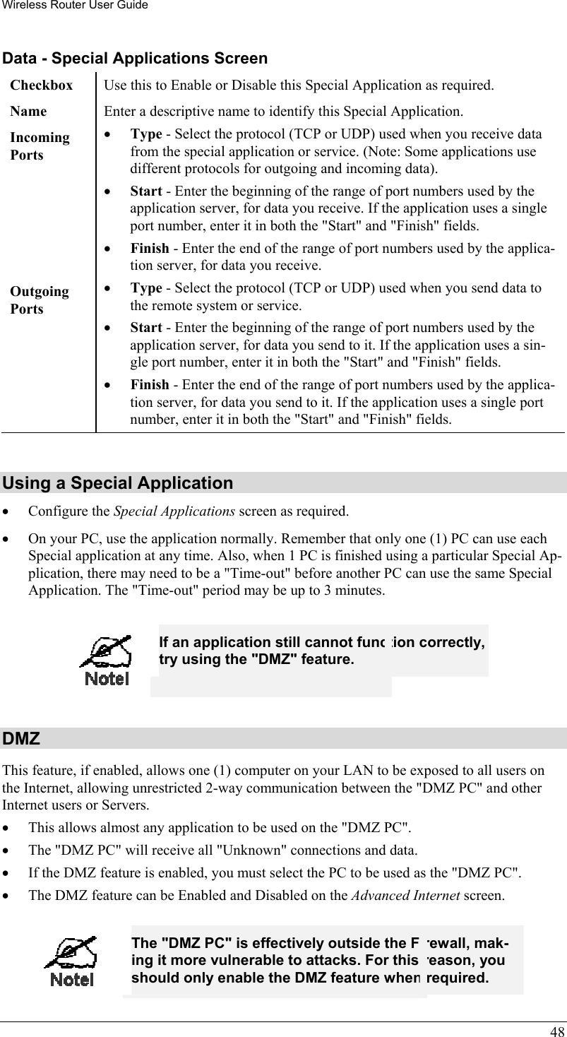 Wireless Router User Guide Data - Special Applications Screen Checkbox  Use this to Enable or Disable this Special Application as required. Name  Enter a descriptive name to identify this Special Application. Incoming  Ports •  Type - Select the protocol (TCP or UDP) used when you receive data from the special application or service. (Note: Some applications use different protocols for outgoing and incoming data). •  Start - Enter the beginning of the range of port numbers used by the application server, for data you receive. If the application uses a single port number, enter it in both the &quot;Start&quot; and &quot;Finish&quot; fields. •  Finish - Enter the end of the range of port numbers used by the applica-tion server, for data you receive. Outgoing Ports •  Type - Select the protocol (TCP or UDP) used when you send data to the remote system or service. •  Start - Enter the beginning of the range of port numbers used by the application server, for data you send to it. If the application uses a sin-gle port number, enter it in both the &quot;Start&quot; and &quot;Finish&quot; fields. •  Finish - Enter the end of the range of port numbers used by the applica-tion server, for data you send to it. If the application uses a single port number, enter it in both the &quot;Start&quot; and &quot;Finish&quot; fields.  Using a Special Application •  Configure the Special Applications screen as required. •  On your PC, use the application normally. Remember that only one (1) PC can use each Special application at any time. Also, when 1 PC is finished using a particular Special Ap-plication, there may need to be a &quot;Time-out&quot; before another PC can use the same Special Application. The &quot;Time-out&quot; period may be up to 3 minutes.  48  If an application still cannot function correctly, try using the &quot;DMZ&quot; feature.  DMZ This feature, if enabled, allows one (1) computer on your LAN to be exposed to all users on the Internet, allowing unrestricted 2-way communication between the &quot;DMZ PC&quot; and other Internet users or Servers.  •  This allows almost any application to be used on the &quot;DMZ PC&quot;. •  The &quot;DMZ PC&quot; will receive all &quot;Unknown&quot; connections and data. •  If the DMZ feature is enabled, you must select the PC to be used as the &quot;DMZ PC&quot;. •  The DMZ feature can be Enabled and Disabled on the Advanced Internet screen.   The &quot;DMZ PC&quot; is effectively outside the Firewall, mak-ing it more vulnerable to attacks. For this reason, you should only enable the DMZ feature when required. 