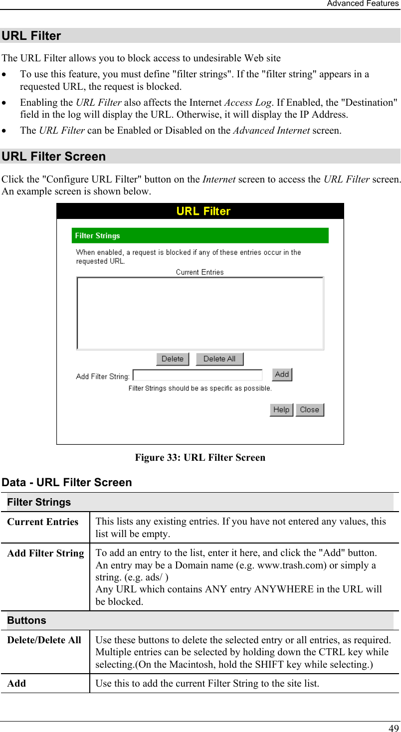 Advanced Features 49 URL Filter The URL Filter allows you to block access to undesirable Web site •  To use this feature, you must define &quot;filter strings&quot;. If the &quot;filter string&quot; appears in a requested URL, the request is blocked. •  Enabling the URL Filter also affects the Internet Access Log. If Enabled, the &quot;Destination&quot; field in the log will display the URL. Otherwise, it will display the IP Address. •  The URL Filter can be Enabled or Disabled on the Advanced Internet screen. URL Filter Screen Click the &quot;Configure URL Filter&quot; button on the Internet screen to access the URL Filter screen. An example screen is shown below.  Figure 33: URL Filter Screen Data - URL Filter Screen Filter Strings Current Entries  This lists any existing entries. If you have not entered any values, this list will be empty. Add Filter String  To add an entry to the list, enter it here, and click the &quot;Add&quot; button. An entry may be a Domain name (e.g. www.trash.com) or simply a string. (e.g. ads/ ) Any URL which contains ANY entry ANYWHERE in the URL will be blocked. Buttons Delete/Delete All  Use these buttons to delete the selected entry or all entries, as required. Multiple entries can be selected by holding down the CTRL key while selecting.(On the Macintosh, hold the SHIFT key while selecting.) Add  Use this to add the current Filter String to the site list. 