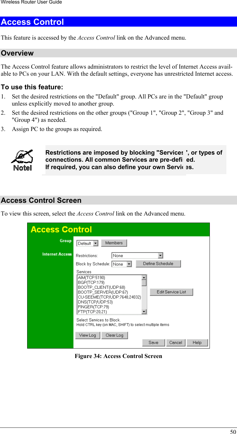 Wireless Router User Guide 50 Access Control This feature is accessed by the Access Control link on the Advanced menu. Overview The Access Control feature allows administrators to restrict the level of Internet Access avail-able to PCs on your LAN. With the default settings, everyone has unrestricted Internet access. To use this feature: 1.  Set the desired restrictions on the &quot;Default&quot; group. All PCs are in the &quot;Default&quot; group unless explicitly moved to another group. 2.  Set the desired restrictions on the other groups (&quot;Group 1&quot;, &quot;Group 2&quot;, &quot;Group 3&quot; and &quot;Group 4&quot;) as needed. 3.  Assign PC to the groups as required.   Restrictions are imposed by blocking &quot;Services&quot;, or types of connections. All common Services are pre-defined.  If required, you can also define your own Services.  Access Control Screen To view this screen, select the Access Control link on the Advanced menu.  Figure 34: Access Control Screen  