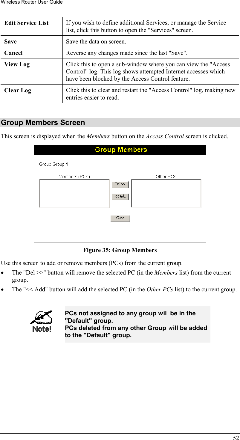 Wireless Router User Guide Edit Service List  If you wish to define additional Services, or manage the Service list, click this button to open the &quot;Services&quot; screen. Save  Save the data on screen. Cancel  Reverse any changes made since the last &quot;Save&quot;. View Log  Click this to open a sub-window where you can view the &quot;Access Control&quot; log. This log shows attempted Internet accesses which have been blocked by the Access Control feature. Clear Log  Click this to clear and restart the &quot;Access Control&quot; log, making new entries easier to read.  Group Members Screen This screen is displayed when the Members button on the Access Control screen is clicked.  Figure 35: Group Members Use this screen to add or remove members (PCs) from the current group. •  The &quot;Del &gt;&gt;&quot; button will remove the selected PC (in the Members list) from the current group. •  The &quot;&lt;&lt; Add&quot; button will add the selected PC (in the Other PCs list) to the current group.  52  PCs not assigned to any group will be in the &quot;Default&quot; group. PCs deleted from any other Group will be added to the &quot;Default&quot; group.  