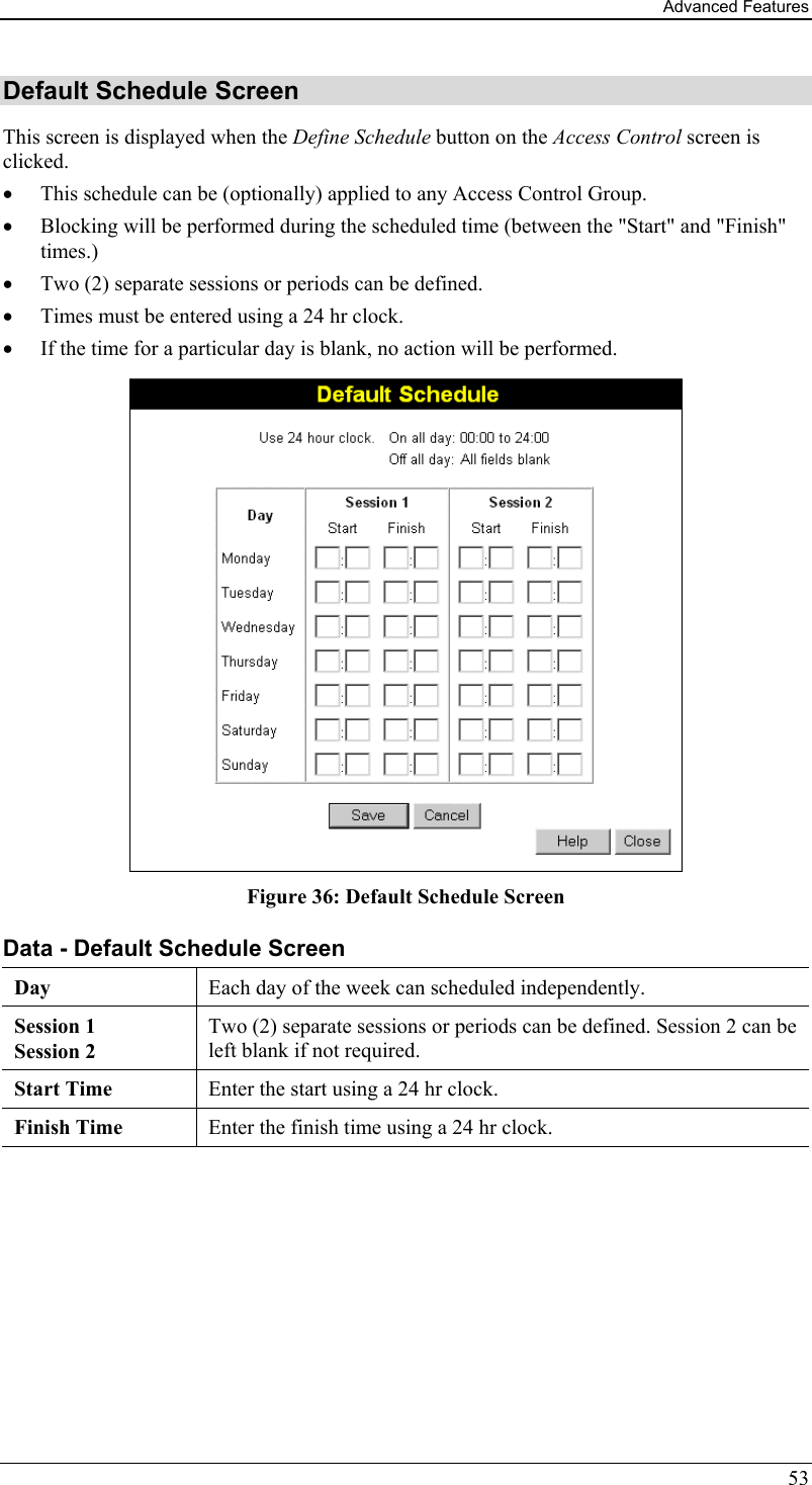 Advanced Features 53 Default Schedule Screen This screen is displayed when the Define Schedule button on the Access Control screen is clicked. •  This schedule can be (optionally) applied to any Access Control Group.  •  Blocking will be performed during the scheduled time (between the &quot;Start&quot; and &quot;Finish&quot; times.)  •  Two (2) separate sessions or periods can be defined.  •  Times must be entered using a 24 hr clock.  •  If the time for a particular day is blank, no action will be performed.  Figure 36: Default Schedule Screen Data - Default Schedule Screen Day Each day of the week can scheduled independently.   Session 1 Session 2 Two (2) separate sessions or periods can be defined. Session 2 can be left blank if not required. Start Time  Enter the start using a 24 hr clock. Finish Time  Enter the finish time using a 24 hr clock.  