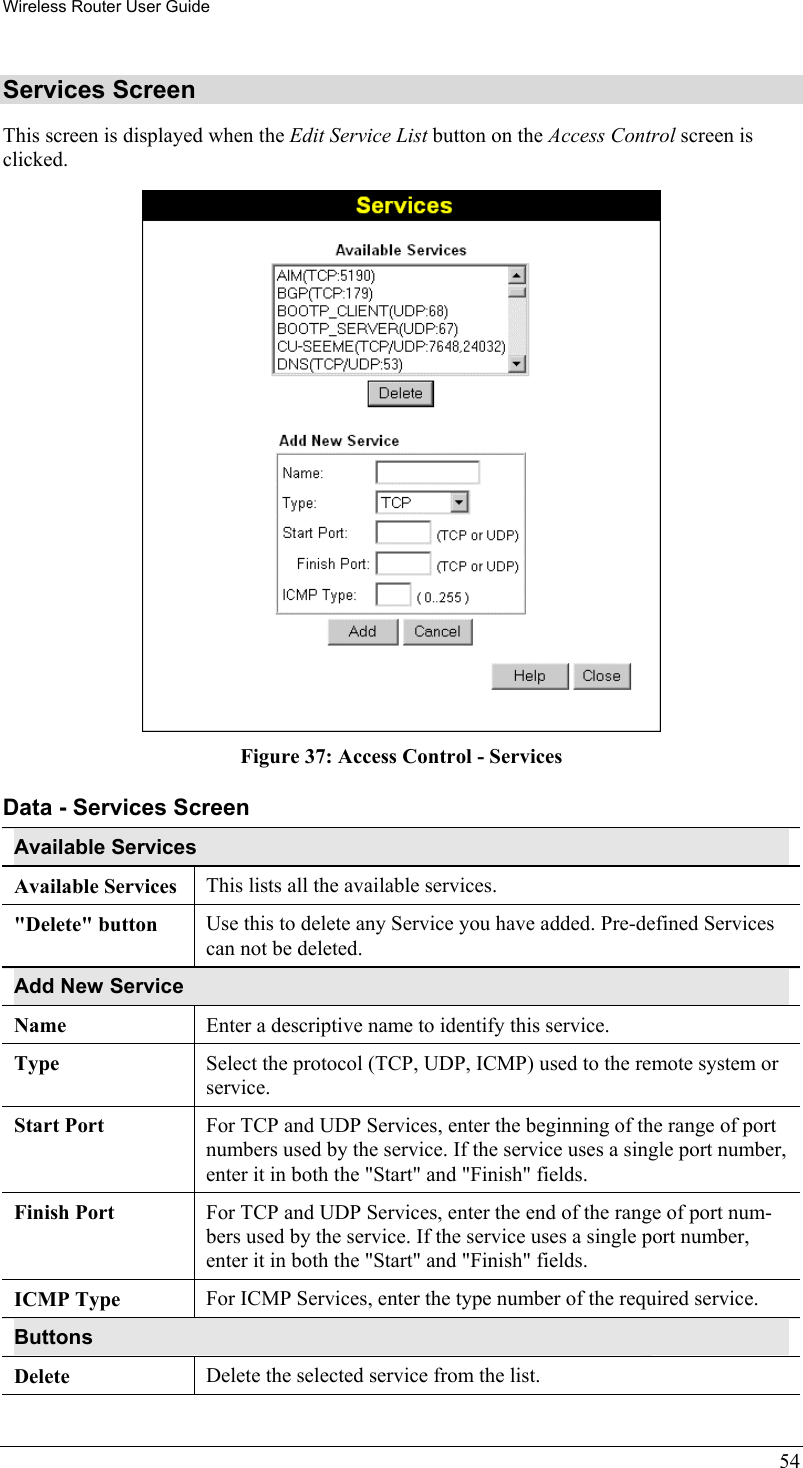 Wireless Router User Guide 54 Services Screen This screen is displayed when the Edit Service List button on the Access Control screen is clicked.  Figure 37: Access Control - Services Data - Services Screen Available Services Available Services This lists all the available services. &quot;Delete&quot; button  Use this to delete any Service you have added. Pre-defined Services can not be deleted. Add New Service Name Enter a descriptive name to identify this service. Type Select the protocol (TCP, UDP, ICMP) used to the remote system or service. Start Port  For TCP and UDP Services, enter the beginning of the range of port numbers used by the service. If the service uses a single port number, enter it in both the &quot;Start&quot; and &quot;Finish&quot; fields. Finish Port  For TCP and UDP Services, enter the end of the range of port num-bers used by the service. If the service uses a single port number, enter it in both the &quot;Start&quot; and &quot;Finish&quot; fields. ICMP Type For ICMP Services, enter the type number of the required service. Buttons Delete Delete the selected service from the list. 