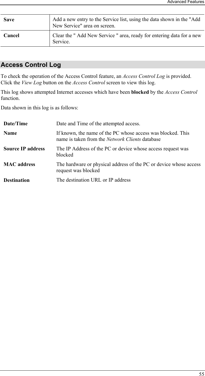 Advanced Features 55 Save Add a new entry to the Service list, using the data shown in the &quot;Add New Service&quot; area on screen. Cancel  Clear the &quot; Add New Service &quot; area, ready for entering data for a new Service.  Access Control Log To check the operation of the Access Control feature, an Access Control Log is provided. Click the View Log button on the Access Control screen to view this log.  This log shows attempted Internet accesses which have been blocked by the Access Control function.  Data shown in this log is as follows:   Date/Time  Date and Time of the attempted access. Name  If known, the name of the PC whose access was blocked. This name is taken from the Network Clients database Source IP address  The IP Address of the PC or device whose access request was blocked MAC address  The hardware or physical address of the PC or device whose access request was blocked Destination  The destination URL or IP address    