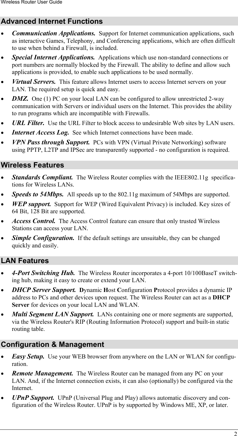 Wireless Router User Guide 2 Advanced Internet Functions •  Communication Applications.  Support for Internet communication applications, such as interactive Games, Telephony, and Conferencing applications, which are often difficult to use when behind a Firewall, is included. •  Special Internet Applications.  Applications which use non-standard connections or port numbers are normally blocked by the Firewall. The ability to define and allow such applications is provided, to enable such applications to be used normally. •  Virtual Servers.  This feature allows Internet users to access Internet servers on your LAN. The required setup is quick and easy. •  DMZ.  One (1) PC on your local LAN can be configured to allow unrestricted 2-way communication with Servers or individual users on the Internet. This provides the ability to run programs which are incompatible with Firewalls. •  URL Filter.  Use the URL Filter to block access to undesirable Web sites by LAN users. •  Internet Access Log.  See which Internet connections have been made. •  VPN Pass through Support.  PCs with VPN (Virtual Private Networking) software using PPTP, L2TP and IPSec are transparently supported - no configuration is required. Wireless Features •  Standards Compliant.  The Wireless Router complies with the IEEE802.11g  specifica-tions for Wireless LANs. •  Speeds to 54Mbps.  All speeds up to the 802.11g maximum of 54Mbps are supported. •  WEP support.  Support for WEP (Wired Equivalent Privacy) is included. Key sizes of 64 Bit, 128 Bit are supported. •  Access Control.  The Access Control feature can ensure that only trusted Wireless Stations can access your LAN. •  Simple Configuration.  If the default settings are unsuitable, they can be changed quickly and easily. LAN Features •  4-Port Switching Hub.  The Wireless Router incorporates a 4-port 10/100BaseT switch-ing hub, making it easy to create or extend your LAN. •  DHCP Server Support.  Dynamic Host Configuration Protocol provides a dynamic IP address to PCs and other devices upon request. The Wireless Router can act as a DHCP Server for devices on your local LAN and WLAN. •  Multi Segment LAN Support.  LANs containing one or more segments are supported, via the Wireless Router&apos;s RIP (Routing Information Protocol) support and built-in static routing table.  Configuration &amp; Management •  Easy Setup.  Use your WEB browser from anywhere on the LAN or WLAN for configu-ration. •  Remote Management.  The Wireless Router can be managed from any PC on your LAN. And, if the Internet connection exists, it can also (optionally) be configured via the Internet. •  UPnP Support.  UPnP (Universal Plug and Play) allows automatic discovery and con-figuration of the Wireless Router. UPnP is by supported by Windows ME, XP, or later. 