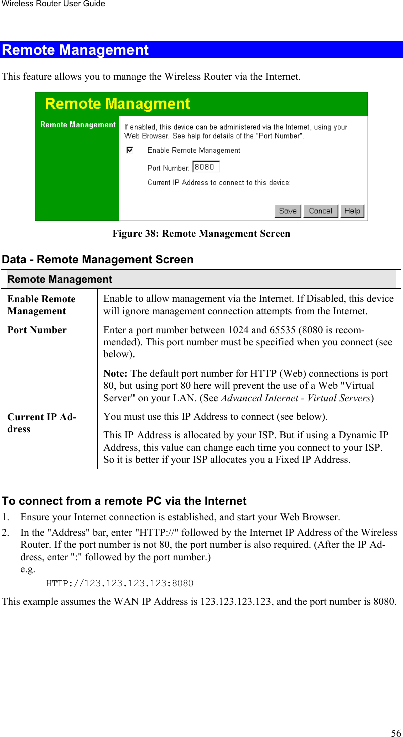 Wireless Router User Guide 56 Remote Management This feature allows you to manage the Wireless Router via the Internet.   Figure 38: Remote Management Screen Data - Remote Management Screen Remote Management Enable Remote Management Enable to allow management via the Internet. If Disabled, this device will ignore management connection attempts from the Internet. Port Number Enter a port number between 1024 and 65535 (8080 is recom-mended). This port number must be specified when you connect (see below). Note: The default port number for HTTP (Web) connections is port 80, but using port 80 here will prevent the use of a Web &quot;Virtual Server&quot; on your LAN. (See Advanced Internet - Virtual Servers)  Current IP Ad-dress You must use this IP Address to connect (see below). This IP Address is allocated by your ISP. But if using a Dynamic IP Address, this value can change each time you connect to your ISP. So it is better if your ISP allocates you a Fixed IP Address.  To connect from a remote PC via the Internet 1.  Ensure your Internet connection is established, and start your Web Browser. 2.  In the &quot;Address&quot; bar, enter &quot;HTTP://&quot; followed by the Internet IP Address of the Wireless Router. If the port number is not 80, the port number is also required. (After the IP Ad-dress, enter &quot;:&quot; followed by the port number.)  e.g.  HTTP://123.123.123.123:8080 This example assumes the WAN IP Address is 123.123.123.123, and the port number is 8080.  