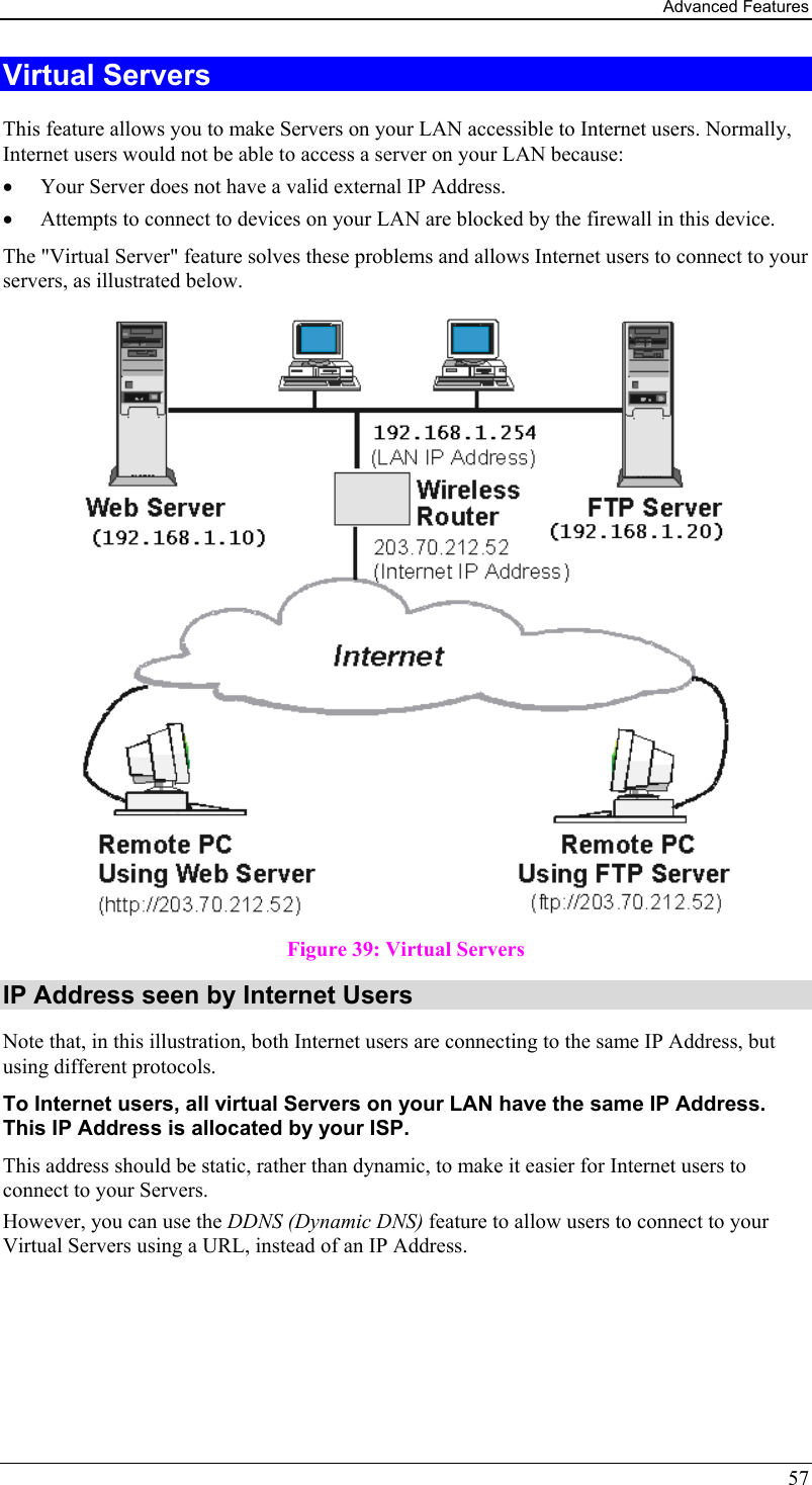 Advanced Features 57 Virtual Servers This feature allows you to make Servers on your LAN accessible to Internet users. Normally, Internet users would not be able to access a server on your LAN because: •  Your Server does not have a valid external IP Address. •  Attempts to connect to devices on your LAN are blocked by the firewall in this device. The &quot;Virtual Server&quot; feature solves these problems and allows Internet users to connect to your servers, as illustrated below.  Figure 39: Virtual Servers IP Address seen by Internet Users Note that, in this illustration, both Internet users are connecting to the same IP Address, but using different protocols. To Internet users, all virtual Servers on your LAN have the same IP Address. This IP Address is allocated by your ISP. This address should be static, rather than dynamic, to make it easier for Internet users to connect to your Servers. However, you can use the DDNS (Dynamic DNS) feature to allow users to connect to your Virtual Servers using a URL, instead of an IP Address. 