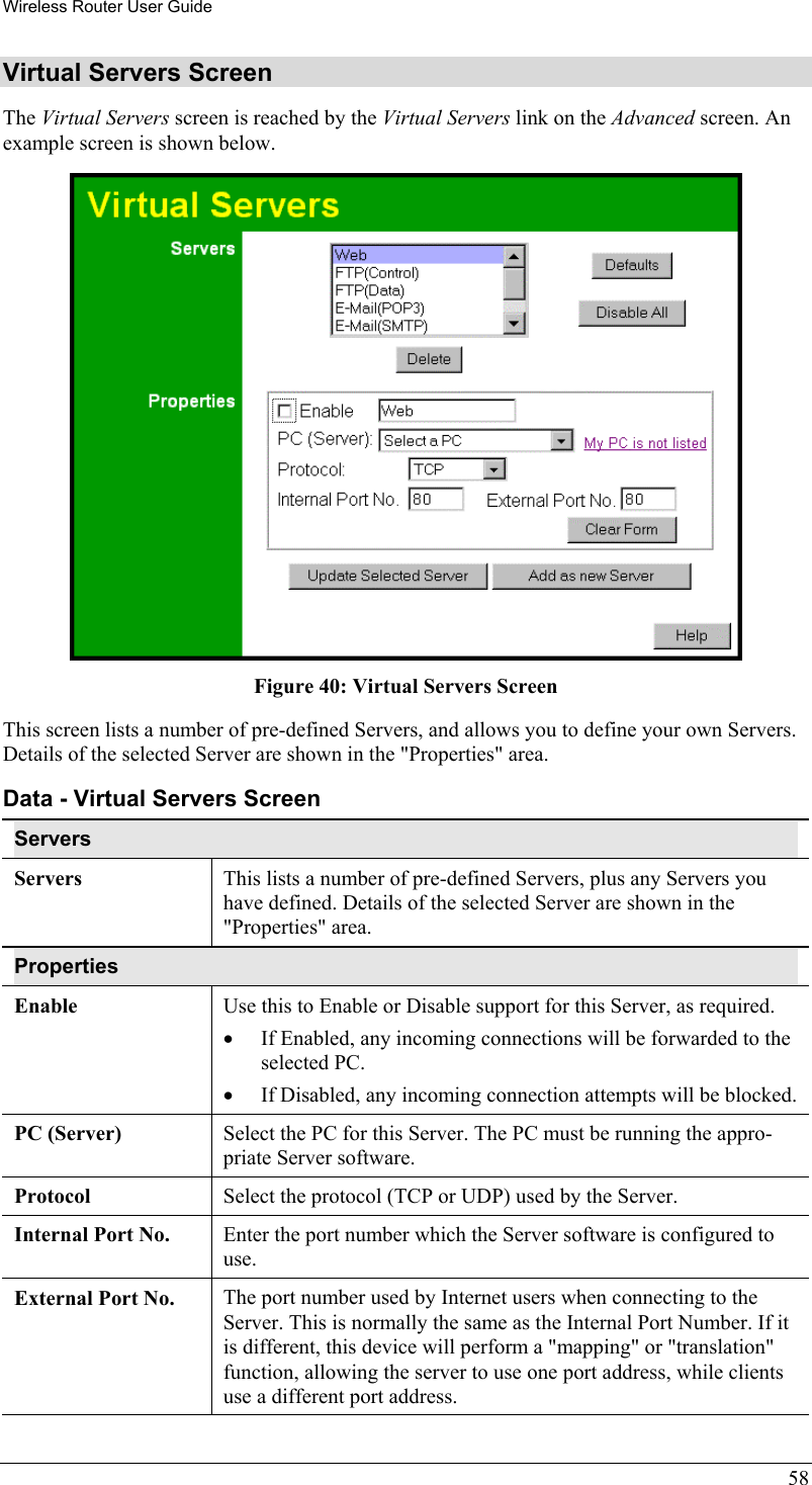 Wireless Router User Guide 58 Virtual Servers Screen The Virtual Servers screen is reached by the Virtual Servers link on the Advanced screen. An example screen is shown below.   Figure 40: Virtual Servers Screen This screen lists a number of pre-defined Servers, and allows you to define your own Servers. Details of the selected Server are shown in the &quot;Properties&quot; area. Data - Virtual Servers Screen Servers Servers This lists a number of pre-defined Servers, plus any Servers you have defined. Details of the selected Server are shown in the &quot;Properties&quot; area. Properties Enable Use this to Enable or Disable support for this Server, as required.  •  If Enabled, any incoming connections will be forwarded to the selected PC. •  If Disabled, any incoming connection attempts will be blocked. PC (Server)  Select the PC for this Server. The PC must be running the appro-priate Server software. Protocol  Select the protocol (TCP or UDP) used by the Server. Internal Port No.  Enter the port number which the Server software is configured to use. External Port No.  The port number used by Internet users when connecting to the Server. This is normally the same as the Internal Port Number. If it is different, this device will perform a &quot;mapping&quot; or &quot;translation&quot; function, allowing the server to use one port address, while clients use a different port address. 