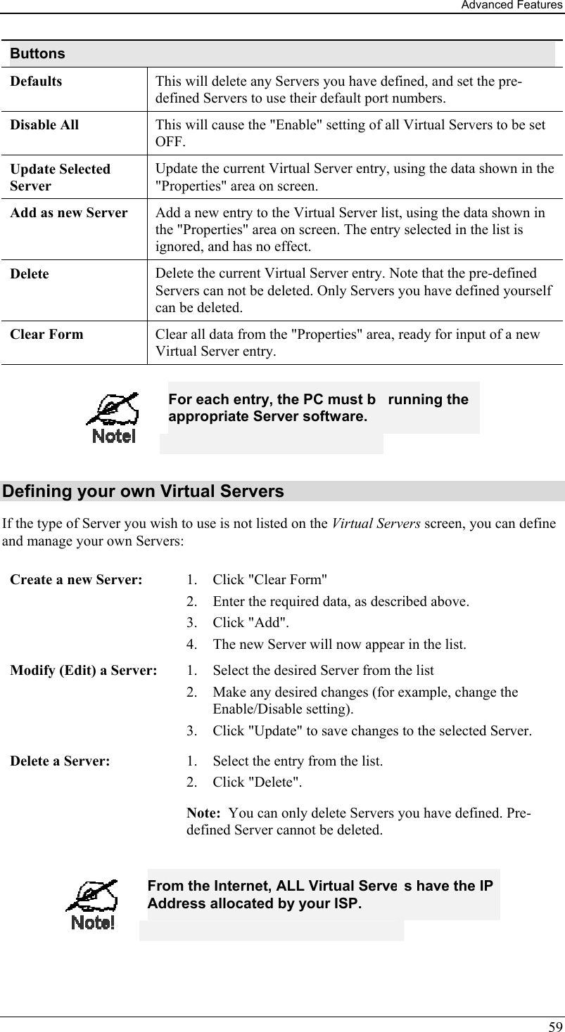 Advanced Features 59 Buttons Defaults This will delete any Servers you have defined, and set the pre-defined Servers to use their default port numbers. Disable All  This will cause the &quot;Enable&quot; setting of all Virtual Servers to be set OFF. Update Selected Server Update the current Virtual Server entry, using the data shown in the &quot;Properties&quot; area on screen. Add as new Server  Add a new entry to the Virtual Server list, using the data shown in the &quot;Properties&quot; area on screen. The entry selected in the list is ignored, and has no effect. Delete  Delete the current Virtual Server entry. Note that the pre-defined Servers can not be deleted. Only Servers you have defined yourself can be deleted. Clear Form  Clear all data from the &quot;Properties&quot; area, ready for input of a new Virtual Server entry.   For each entry, the PC must be running the appropriate Server software. Defining your own Virtual Servers If the type of Server you wish to use is not listed on the Virtual Servers screen, you can define and manage your own Servers: Create a new Server:  1.  Click &quot;Clear Form&quot; 2.  Enter the required data, as described above. 3. Click &quot;Add&quot;. 4.  The new Server will now appear in the list. Modify (Edit) a Server:  1.  Select the desired Server from the list 2.  Make any desired changes (for example, change the Enable/Disable setting). 3.  Click &quot;Update&quot; to save changes to the selected Server. Delete a Server:  1.  Select the entry from the list. 2. Click &quot;Delete&quot;. Note:  You can only delete Servers you have defined. Pre-defined Server cannot be deleted.   From the Internet, ALL Virtual Servers have the IP Address allocated by your ISP.  