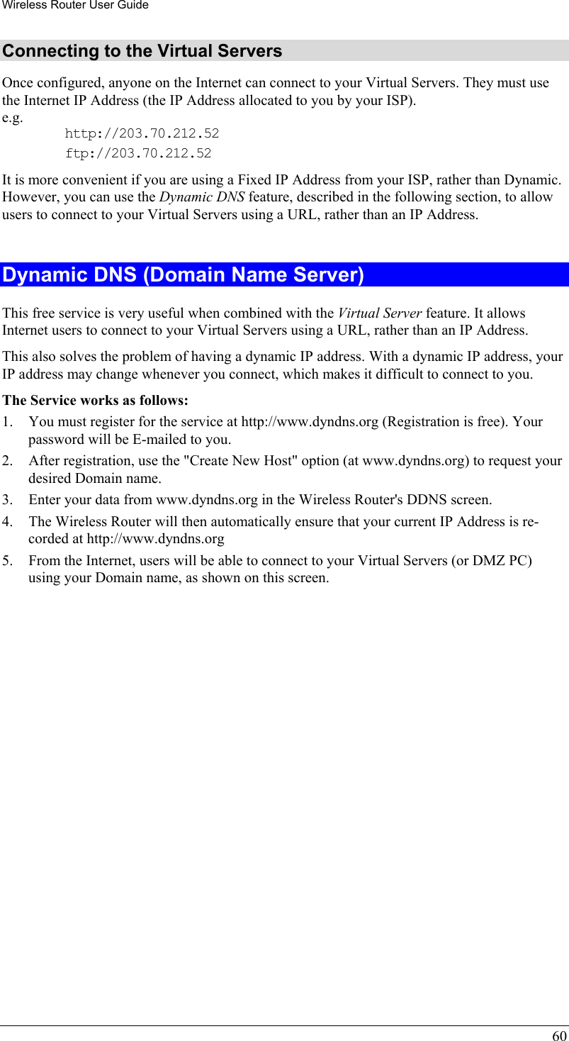 Wireless Router User Guide 60 Connecting to the Virtual Servers Once configured, anyone on the Internet can connect to your Virtual Servers. They must use the Internet IP Address (the IP Address allocated to you by your ISP).  e.g. http://203.70.212.52 ftp://203.70.212.52 It is more convenient if you are using a Fixed IP Address from your ISP, rather than Dynamic.  However, you can use the Dynamic DNS feature, described in the following section, to allow users to connect to your Virtual Servers using a URL, rather than an IP Address.  Dynamic DNS (Domain Name Server) This free service is very useful when combined with the Virtual Server feature. It allows Internet users to connect to your Virtual Servers using a URL, rather than an IP Address. This also solves the problem of having a dynamic IP address. With a dynamic IP address, your IP address may change whenever you connect, which makes it difficult to connect to you. The Service works as follows: 1.  You must register for the service at http://www.dyndns.org (Registration is free). Your password will be E-mailed to you. 2.  After registration, use the &quot;Create New Host&quot; option (at www.dyndns.org) to request your desired Domain name. 3.  Enter your data from www.dyndns.org in the Wireless Router&apos;s DDNS screen. 4.  The Wireless Router will then automatically ensure that your current IP Address is re-corded at http://www.dyndns.org 5.  From the Internet, users will be able to connect to your Virtual Servers (or DMZ PC) using your Domain name, as shown on this screen. 