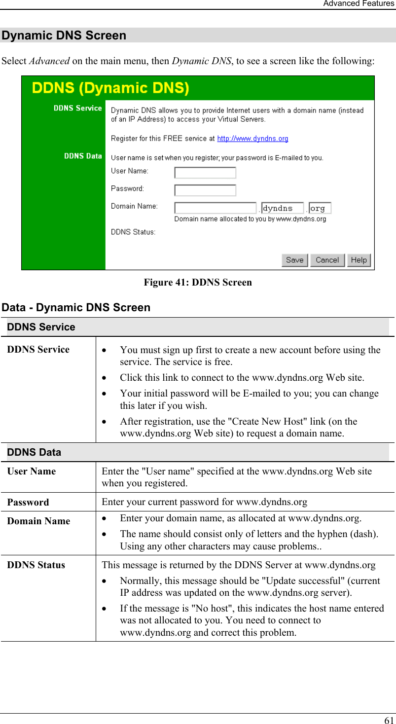 Advanced Features 61 Dynamic DNS Screen Select Advanced on the main menu, then Dynamic DNS, to see a screen like the following:  Figure 41: DDNS Screen Data - Dynamic DNS Screen DDNS Service DDNS Service  •  You must sign up first to create a new account before using the service. The service is free. •  Click this link to connect to the www.dyndns.org Web site. •  Your initial password will be E-mailed to you; you can change this later if you wish. •  After registration, use the &quot;Create New Host&quot; link (on the www.dyndns.org Web site) to request a domain name. DDNS Data User Name  Enter the &quot;User name&quot; specified at the www.dyndns.org Web site when you registered. Password  Enter your current password for www.dyndns.org Domain Name  •  Enter your domain name, as allocated at www.dyndns.org. •  The name should consist only of letters and the hyphen (dash). Using any other characters may cause problems.. DDNS Status  This message is returned by the DDNS Server at www.dyndns.org •  Normally, this message should be &quot;Update successful&quot; (current IP address was updated on the www.dyndns.org server).  •  If the message is &quot;No host&quot;, this indicates the host name entered was not allocated to you. You need to connect to www.dyndns.org and correct this problem.    