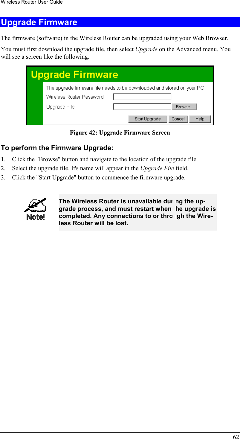 Wireless Router User Guide 62 Upgrade Firmware The firmware (software) in the Wireless Router can be upgraded using your Web Browser.  You must first download the upgrade file, then select Upgrade on the Advanced menu. You will see a screen like the following.  Figure 42: Upgrade Firmware Screen To perform the Firmware Upgrade: 1.  Click the &quot;Browse&quot; button and navigate to the location of the upgrade file. 2.  Select the upgrade file. It&apos;s name will appear in the Upgrade File field. 3.  Click the &quot;Start Upgrade&quot; button to commence the firmware upgrade.   The Wireless Router is unavailable during the up-grade process, and must restart when the upgrade is completed. Any connections to or through the Wire-less Router will be lost.  