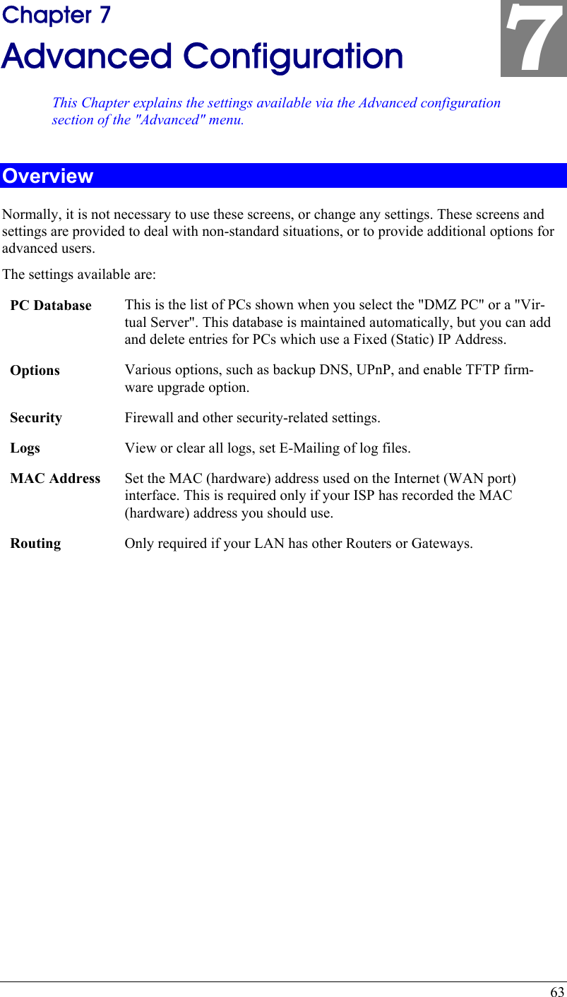  63 Chapter 7 Advanced Configuration This Chapter explains the settings available via the Advanced configuration section of the &quot;Advanced&quot; menu. 7 Overview Normally, it is not necessary to use these screens, or change any settings. These screens and settings are provided to deal with non-standard situations, or to provide additional options for advanced users. The settings available are: PC Database  This is the list of PCs shown when you select the &quot;DMZ PC&quot; or a &quot;Vir-tual Server&quot;. This database is maintained automatically, but you can add and delete entries for PCs which use a Fixed (Static) IP Address. Options  Various options, such as backup DNS, UPnP, and enable TFTP firm-ware upgrade option. Security  Firewall and other security-related settings. Logs  View or clear all logs, set E-Mailing of log files. MAC Address  Set the MAC (hardware) address used on the Internet (WAN port) interface. This is required only if your ISP has recorded the MAC (hardware) address you should use. Routing  Only required if your LAN has other Routers or Gateways.  