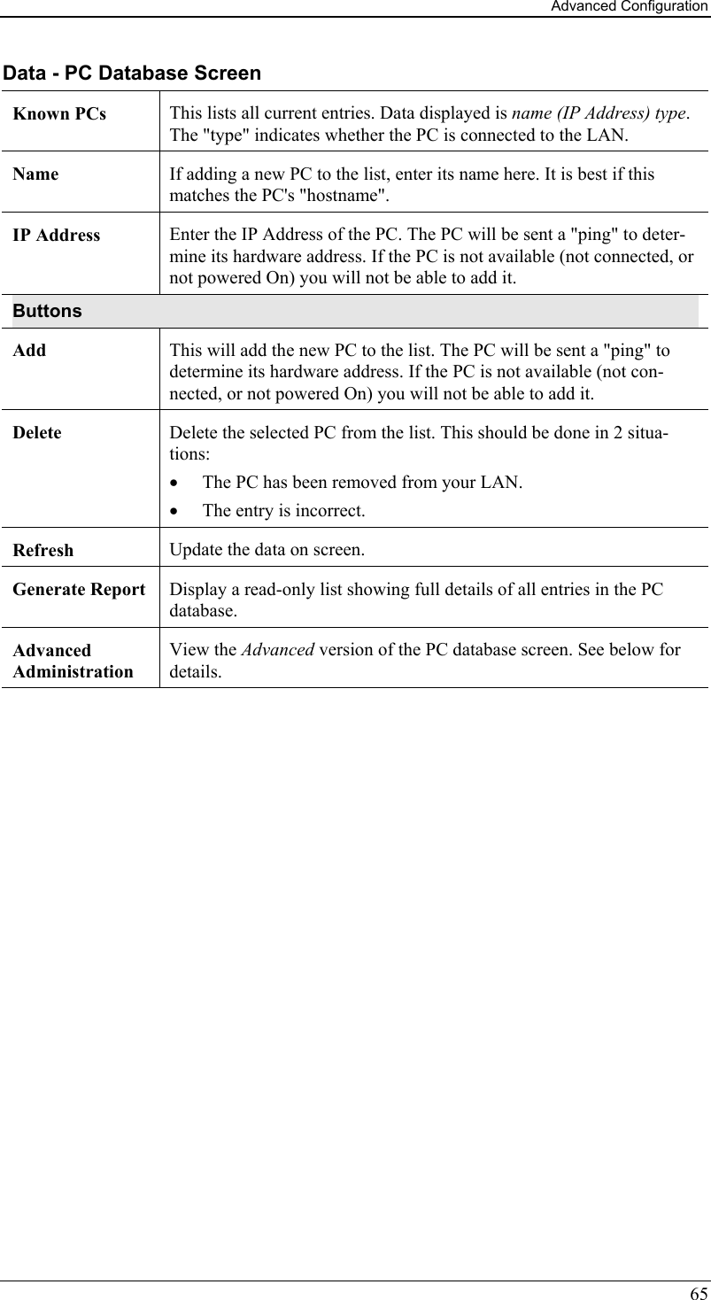 Advanced Configuration 65 Data - PC Database Screen Known PCs  This lists all current entries. Data displayed is name (IP Address) type. The &quot;type&quot; indicates whether the PC is connected to the LAN. Name  If adding a new PC to the list, enter its name here. It is best if this matches the PC&apos;s &quot;hostname&quot;. IP Address  Enter the IP Address of the PC. The PC will be sent a &quot;ping&quot; to deter-mine its hardware address. If the PC is not available (not connected, or not powered On) you will not be able to add it. Buttons Add  This will add the new PC to the list. The PC will be sent a &quot;ping&quot; to determine its hardware address. If the PC is not available (not con-nected, or not powered On) you will not be able to add it. Delete  Delete the selected PC from the list. This should be done in 2 situa-tions: •  The PC has been removed from your LAN. •  The entry is incorrect. Refresh  Update the data on screen. Generate Report  Display a read-only list showing full details of all entries in the PC database. Advanced  Administration View the Advanced version of the PC database screen. See below for details.  