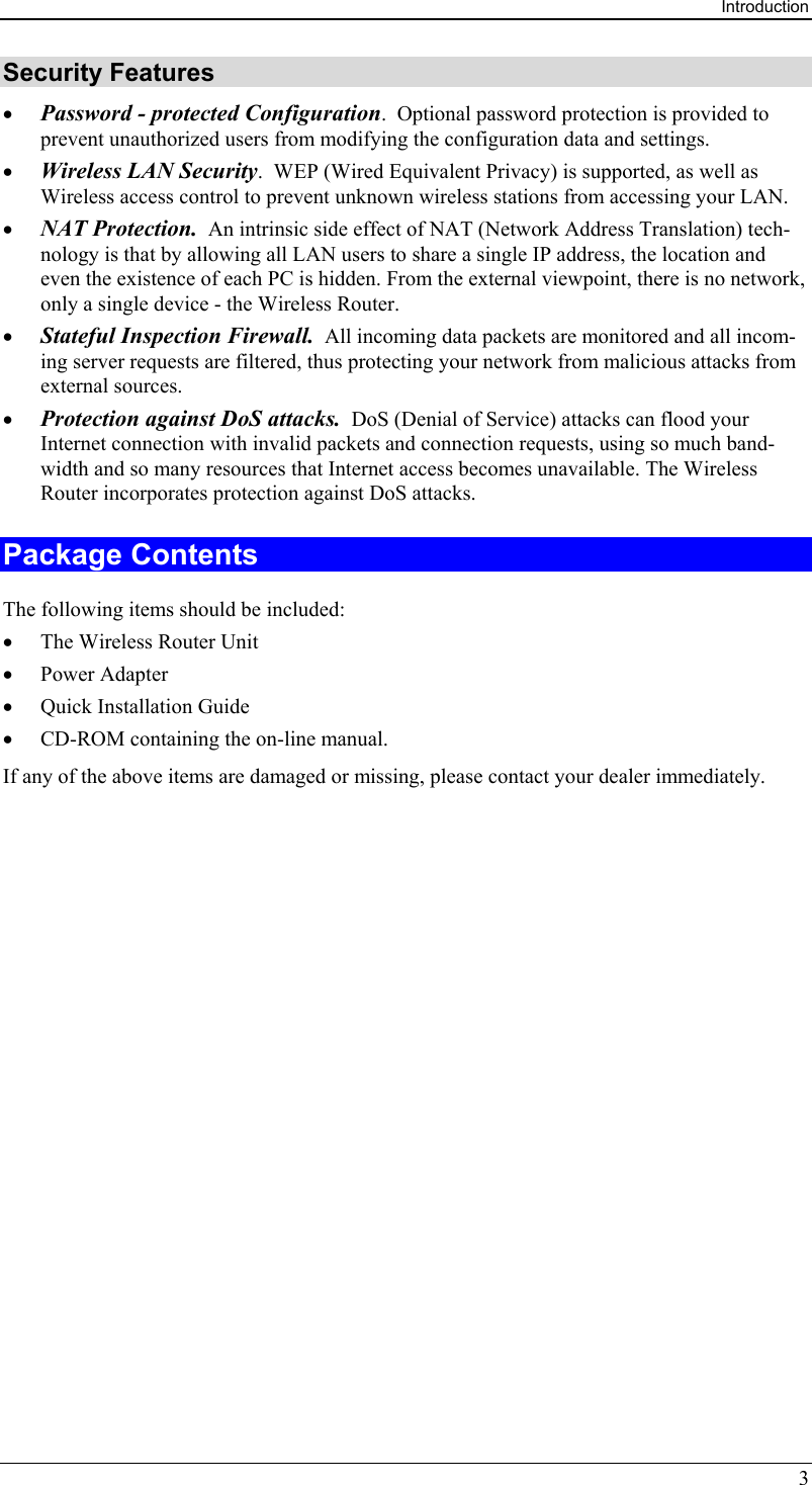 Introduction 3 Security Features •  Password - protected Configuration.  Optional password protection is provided to prevent unauthorized users from modifying the configuration data and settings. •  Wireless LAN Security.  WEP (Wired Equivalent Privacy) is supported, as well as Wireless access control to prevent unknown wireless stations from accessing your LAN. •  NAT Protection.  An intrinsic side effect of NAT (Network Address Translation) tech-nology is that by allowing all LAN users to share a single IP address, the location and even the existence of each PC is hidden. From the external viewpoint, there is no network, only a single device - the Wireless Router. •  Stateful Inspection Firewall.  All incoming data packets are monitored and all incom-ing server requests are filtered, thus protecting your network from malicious attacks from external sources. •  Protection against DoS attacks.  DoS (Denial of Service) attacks can flood your Internet connection with invalid packets and connection requests, using so much band-width and so many resources that Internet access becomes unavailable. The Wireless Router incorporates protection against DoS attacks. Package Contents The following items should be included: •  The Wireless Router Unit •  Power Adapter •  Quick Installation Guide •  CD-ROM containing the on-line manual. If any of the above items are damaged or missing, please contact your dealer immediately.  