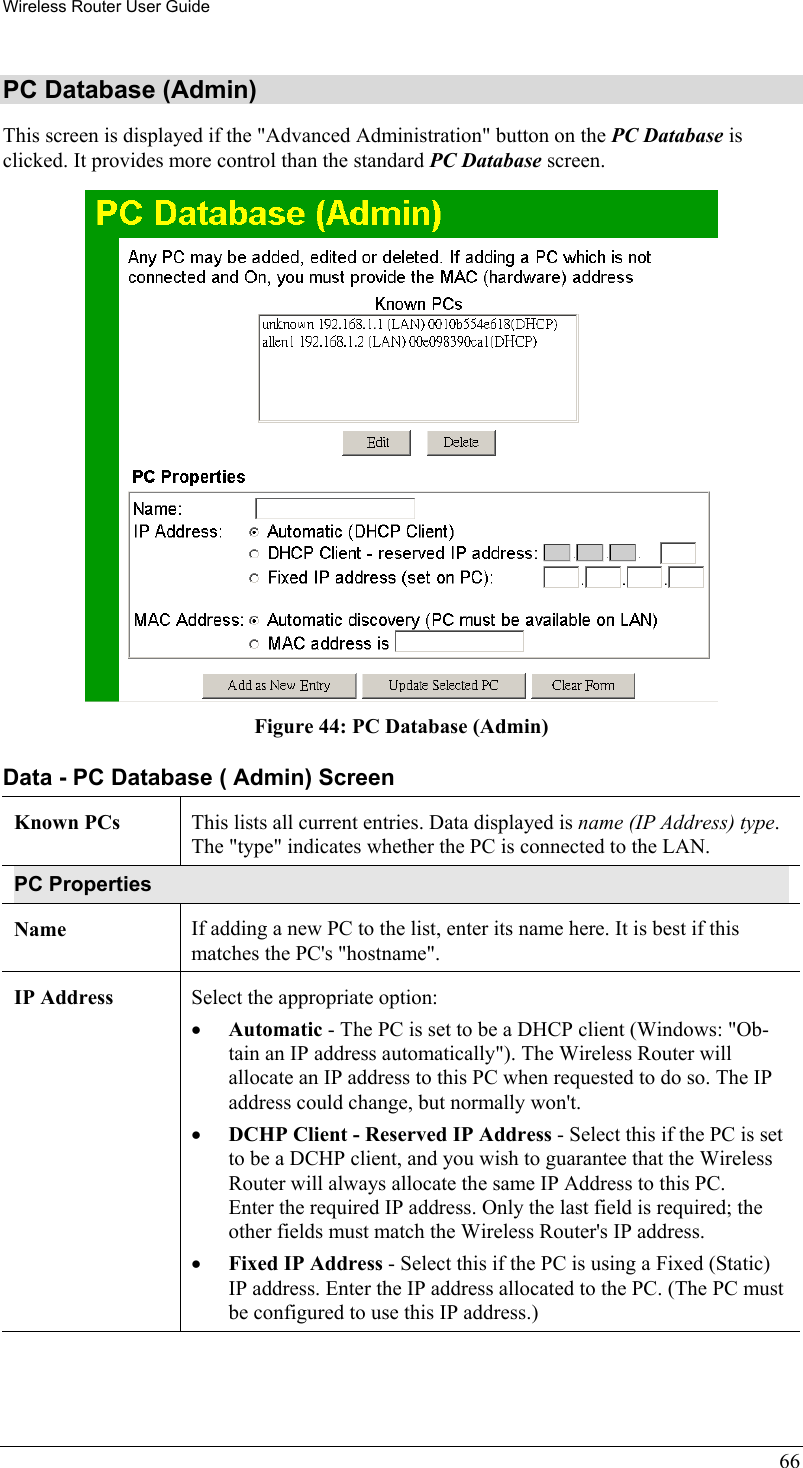 Wireless Router User Guide 66 PC Database (Admin) This screen is displayed if the &quot;Advanced Administration&quot; button on the PC Database is clicked. It provides more control than the standard PC Database screen.  Figure 44: PC Database (Admin) Data - PC Database ( Admin) Screen Known PCs  This lists all current entries. Data displayed is name (IP Address) type. The &quot;type&quot; indicates whether the PC is connected to the LAN. PC Properties Name  If adding a new PC to the list, enter its name here. It is best if this matches the PC&apos;s &quot;hostname&quot;. IP Address  Select the appropriate option: •  Automatic - The PC is set to be a DHCP client (Windows: &quot;Ob-tain an IP address automatically&quot;). The Wireless Router will allocate an IP address to this PC when requested to do so. The IP address could change, but normally won&apos;t.  •  DCHP Client - Reserved IP Address - Select this if the PC is set to be a DCHP client, and you wish to guarantee that the Wireless Router will always allocate the same IP Address to this PC.  Enter the required IP address. Only the last field is required; the other fields must match the Wireless Router&apos;s IP address.  •  Fixed IP Address - Select this if the PC is using a Fixed (Static) IP address. Enter the IP address allocated to the PC. (The PC must be configured to use this IP address.) 