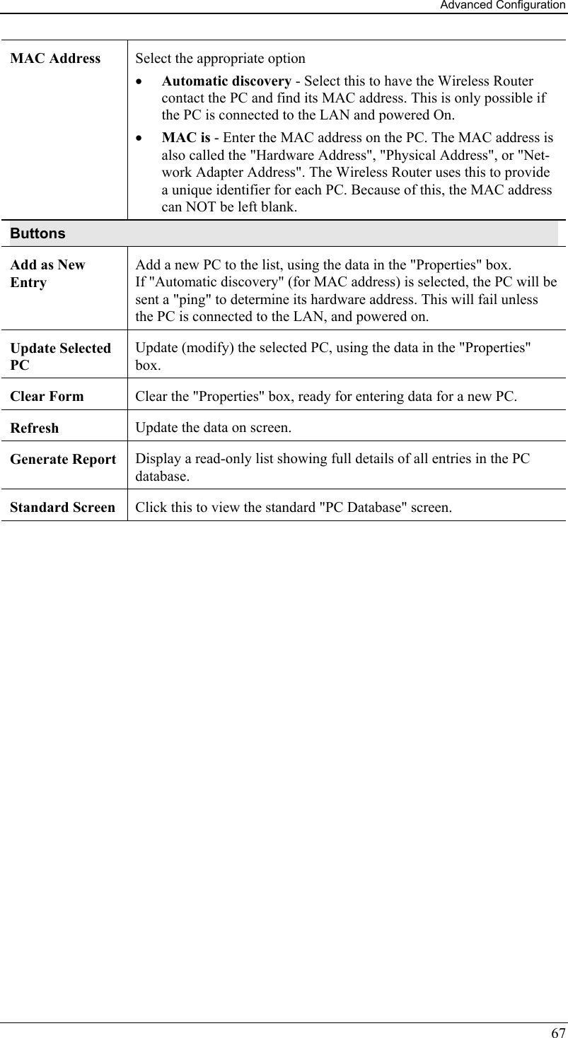 Advanced Configuration 67 MAC Address  Select the appropriate option •  Automatic discovery - Select this to have the Wireless Router contact the PC and find its MAC address. This is only possible if the PC is connected to the LAN and powered On.  •  MAC is - Enter the MAC address on the PC. The MAC address is also called the &quot;Hardware Address&quot;, &quot;Physical Address&quot;, or &quot;Net-work Adapter Address&quot;. The Wireless Router uses this to provide a unique identifier for each PC. Because of this, the MAC address can NOT be left blank. Buttons Add as New Entry Add a new PC to the list, using the data in the &quot;Properties&quot; box.  If &quot;Automatic discovery&quot; (for MAC address) is selected, the PC will be sent a &quot;ping&quot; to determine its hardware address. This will fail unless the PC is connected to the LAN, and powered on. Update Selected PC  Update (modify) the selected PC, using the data in the &quot;Properties&quot; box. Clear Form  Clear the &quot;Properties&quot; box, ready for entering data for a new PC. Refresh  Update the data on screen. Generate Report  Display a read-only list showing full details of all entries in the PC database. Standard Screen  Click this to view the standard &quot;PC Database&quot; screen.  