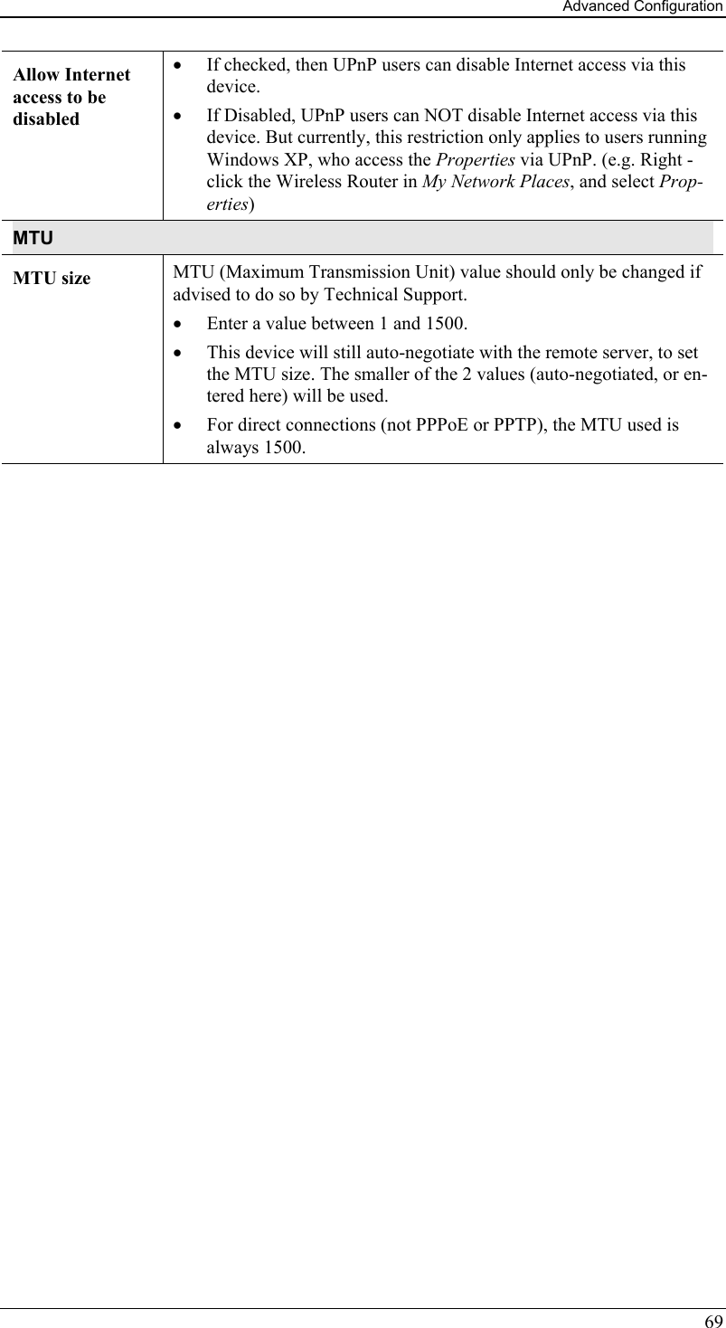 Advanced Configuration 69 Allow Internet access to be disabled •  If checked, then UPnP users can disable Internet access via this device. •  If Disabled, UPnP users can NOT disable Internet access via this device. But currently, this restriction only applies to users running Windows XP, who access the Properties via UPnP. (e.g. Right - click the Wireless Router in My Network Places, and select Prop-erties) MTU MTU size  MTU (Maximum Transmission Unit) value should only be changed if advised to do so by Technical Support.  •  Enter a value between 1 and 1500.  •  This device will still auto-negotiate with the remote server, to set the MTU size. The smaller of the 2 values (auto-negotiated, or en-tered here) will be used.  •  For direct connections (not PPPoE or PPTP), the MTU used is always 1500.  