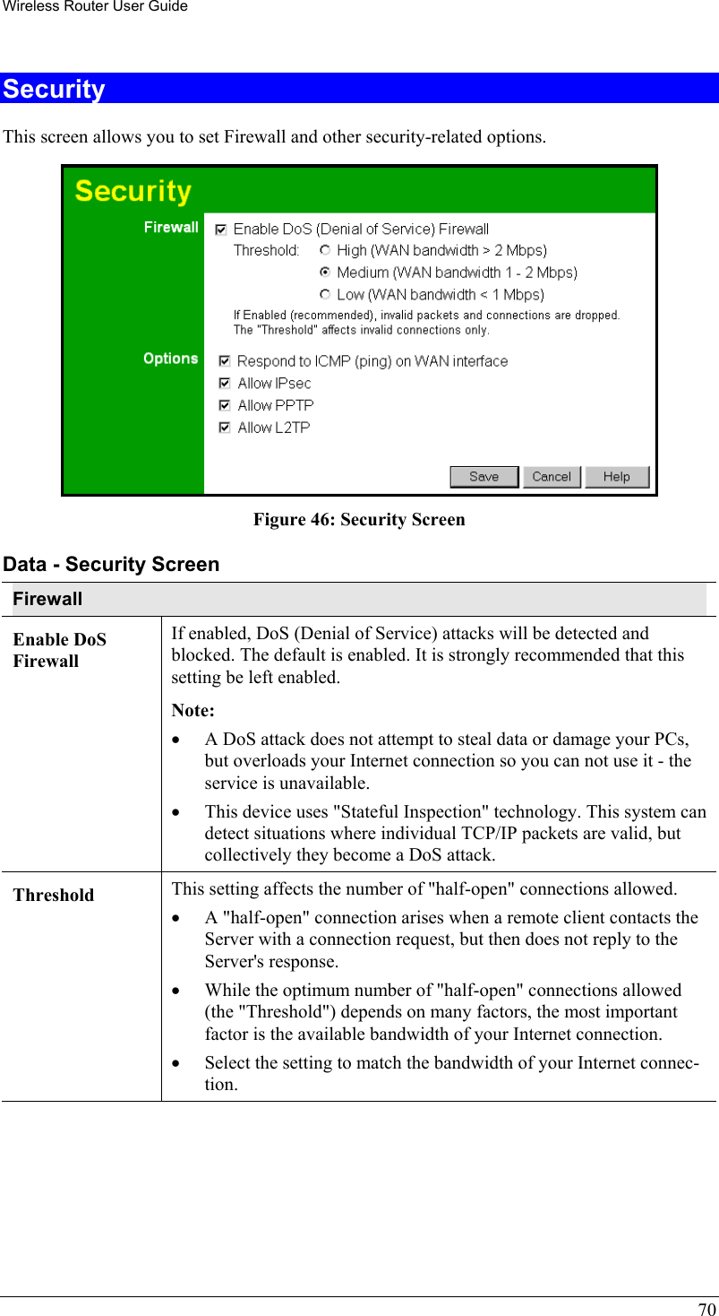 Wireless Router User Guide 70 Security This screen allows you to set Firewall and other security-related options.  Figure 46: Security Screen Data - Security Screen Firewall Enable DoS Firewall If enabled, DoS (Denial of Service) attacks will be detected and blocked. The default is enabled. It is strongly recommended that this setting be left enabled.  Note: •  A DoS attack does not attempt to steal data or damage your PCs, but overloads your Internet connection so you can not use it - the service is unavailable. •  This device uses &quot;Stateful Inspection&quot; technology. This system can detect situations where individual TCP/IP packets are valid, but collectively they become a DoS attack. Threshold  This setting affects the number of &quot;half-open&quot; connections allowed. •  A &quot;half-open&quot; connection arises when a remote client contacts the Server with a connection request, but then does not reply to the Server&apos;s response. •  While the optimum number of &quot;half-open&quot; connections allowed (the &quot;Threshold&quot;) depends on many factors, the most important factor is the available bandwidth of your Internet connection. •  Select the setting to match the bandwidth of your Internet connec-tion. 