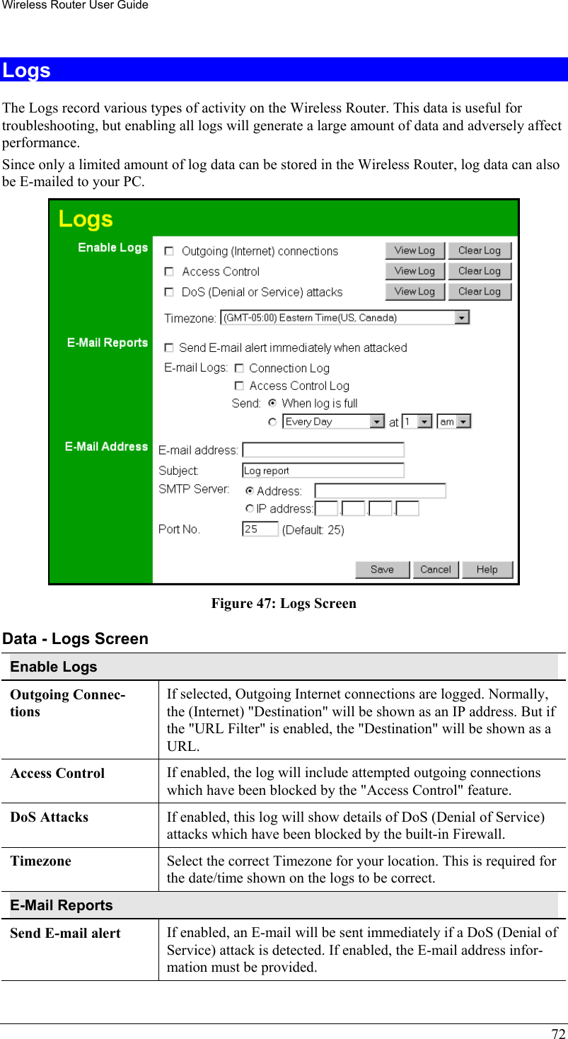 Wireless Router User Guide 72 Logs The Logs record various types of activity on the Wireless Router. This data is useful for troubleshooting, but enabling all logs will generate a large amount of data and adversely affect performance. Since only a limited amount of log data can be stored in the Wireless Router, log data can also be E-mailed to your PC.  Figure 47: Logs Screen Data - Logs Screen Enable Logs Outgoing Connec-tions If selected, Outgoing Internet connections are logged. Normally, the (Internet) &quot;Destination&quot; will be shown as an IP address. But if the &quot;URL Filter&quot; is enabled, the &quot;Destination&quot; will be shown as a URL. Access Control  If enabled, the log will include attempted outgoing connections which have been blocked by the &quot;Access Control&quot; feature. DoS Attacks   If enabled, this log will show details of DoS (Denial of Service) attacks which have been blocked by the built-in Firewall. Timezone  Select the correct Timezone for your location. This is required for the date/time shown on the logs to be correct. E-Mail Reports Send E-mail alert  If enabled, an E-mail will be sent immediately if a DoS (Denial of Service) attack is detected. If enabled, the E-mail address infor-mation must be provided. 