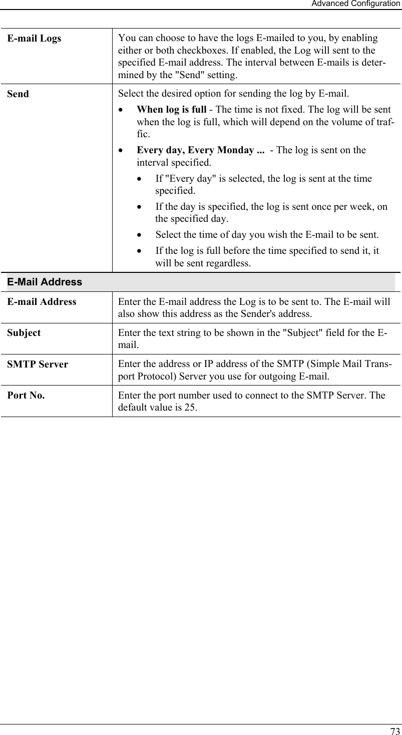 Advanced Configuration 73 E-mail Logs  You can choose to have the logs E-mailed to you, by enabling either or both checkboxes. If enabled, the Log will sent to the specified E-mail address. The interval between E-mails is deter-mined by the &quot;Send&quot; setting. Send  Select the desired option for sending the log by E-mail. •  When log is full - The time is not fixed. The log will be sent when the log is full, which will depend on the volume of traf-fic.  •  Every day, Every Monday ...  - The log is sent on the interval specified.  •  If &quot;Every day&quot; is selected, the log is sent at the time specified.  •  If the day is specified, the log is sent once per week, on the specified day.  •  Select the time of day you wish the E-mail to be sent.  •  If the log is full before the time specified to send it, it will be sent regardless. E-Mail Address E-mail Address  Enter the E-mail address the Log is to be sent to. The E-mail will also show this address as the Sender&apos;s address. Subject  Enter the text string to be shown in the &quot;Subject&quot; field for the E-mail. SMTP Server  Enter the address or IP address of the SMTP (Simple Mail Trans-port Protocol) Server you use for outgoing E-mail. Port No.  Enter the port number used to connect to the SMTP Server. The default value is 25.   