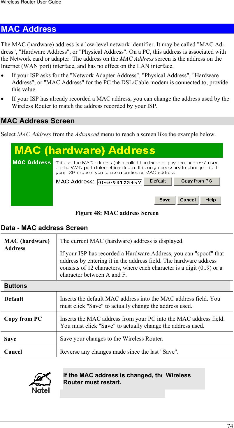 Wireless Router User Guide 74 MAC Address The MAC (hardware) address is a low-level network identifier. It may be called &quot;MAC Ad-dress&quot;, &quot;Hardware Address&quot;, or &quot;Physical Address&quot;. On a PC, this address is associated with the Network card or adapter. The address on the MAC Address screen is the address on the Internet (WAN port) interface, and has no effect on the LAN interface. •  If your ISP asks for the &quot;Network Adapter Address&quot;, &quot;Physical Address&quot;, &quot;Hardware Address&quot;, or &quot;MAC Address&quot; for the PC the DSL/Cable modem is connected to, provide this value. •  If your ISP has already recorded a MAC address, you can change the address used by the Wireless Router to match the address recorded by your ISP. MAC Address Screen Select MAC Address from the Advanced menu to reach a screen like the example below.  Figure 48: MAC address Screen Data - MAC address Screen MAC (hardware) Address The current MAC (hardware) address is displayed. If your ISP has recorded a Hardware Address, you can &quot;spoof&quot; that address by entering it in the address field. The hardware address consists of 12 characters, where each character is a digit (0..9) or a character between A and F.  Buttons Default  Inserts the default MAC address into the MAC address field. You must click &quot;Save&quot; to actually change the address used.  Copy from PC  Inserts the MAC address from your PC into the MAC address field. You must click &quot;Save&quot; to actually change the address used.  Save  Save your changes to the Wireless Router. Cancel  Reverse any changes made since the last &quot;Save&quot;.   If the MAC address is changed, the Wireless Router must restart.  