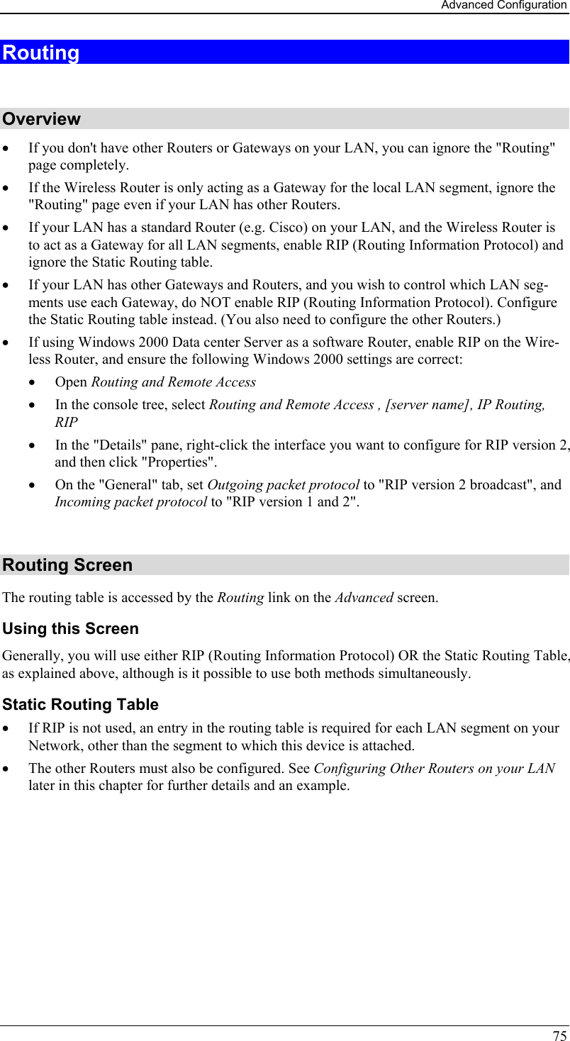 Advanced Configuration 75 Routing  Overview •  If you don&apos;t have other Routers or Gateways on your LAN, you can ignore the &quot;Routing&quot; page completely. •  If the Wireless Router is only acting as a Gateway for the local LAN segment, ignore the &quot;Routing&quot; page even if your LAN has other Routers. •  If your LAN has a standard Router (e.g. Cisco) on your LAN, and the Wireless Router is to act as a Gateway for all LAN segments, enable RIP (Routing Information Protocol) and ignore the Static Routing table. •  If your LAN has other Gateways and Routers, and you wish to control which LAN seg-ments use each Gateway, do NOT enable RIP (Routing Information Protocol). Configure the Static Routing table instead. (You also need to configure the other Routers.) •  If using Windows 2000 Data center Server as a software Router, enable RIP on the Wire-less Router, and ensure the following Windows 2000 settings are correct: •  Open Routing and Remote Access  •  In the console tree, select Routing and Remote Access , [server name], IP Routing, RIP  •  In the &quot;Details&quot; pane, right-click the interface you want to configure for RIP version 2, and then click &quot;Properties&quot;.  •  On the &quot;General&quot; tab, set Outgoing packet protocol to &quot;RIP version 2 broadcast&quot;, and  Incoming packet protocol to &quot;RIP version 1 and 2&quot;.  Routing Screen The routing table is accessed by the Routing link on the Advanced screen. Using this Screen Generally, you will use either RIP (Routing Information Protocol) OR the Static Routing Table, as explained above, although is it possible to use both methods simultaneously. Static Routing Table •  If RIP is not used, an entry in the routing table is required for each LAN segment on your Network, other than the segment to which this device is attached.  •  The other Routers must also be configured. See Configuring Other Routers on your LAN later in this chapter for further details and an example.  