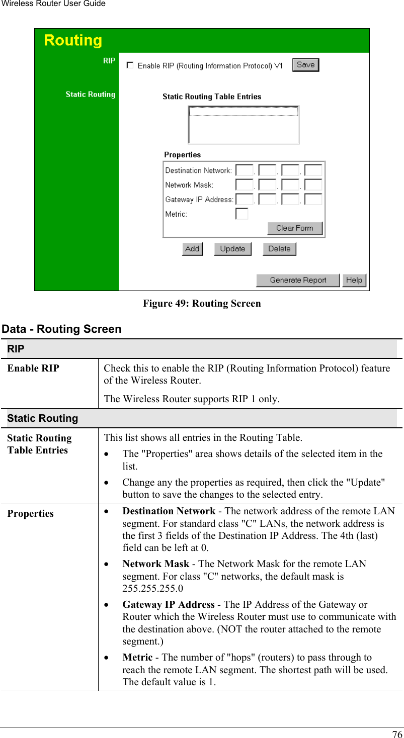 Wireless Router User Guide  Figure 49: Routing Screen Data - Routing Screen RIP Enable RIP  Check this to enable the RIP (Routing Information Protocol) feature of the Wireless Router.  The Wireless Router supports RIP 1 only. Static Routing Static Routing Table Entries This list shows all entries in the Routing Table. •  The &quot;Properties&quot; area shows details of the selected item in the list. •  Change any the properties as required, then click the &quot;Update&quot; button to save the changes to the selected entry. Properties  •  Destination Network - The network address of the remote LAN segment. For standard class &quot;C&quot; LANs, the network address is the first 3 fields of the Destination IP Address. The 4th (last) field can be left at 0. •  Network Mask - The Network Mask for the remote LAN segment. For class &quot;C&quot; networks, the default mask is 255.255.255.0 •  Gateway IP Address - The IP Address of the Gateway or Router which the Wireless Router must use to communicate with the destination above. (NOT the router attached to the remote segment.) •  Metric - The number of &quot;hops&quot; (routers) to pass through to reach the remote LAN segment. The shortest path will be used. The default value is 1. 76 