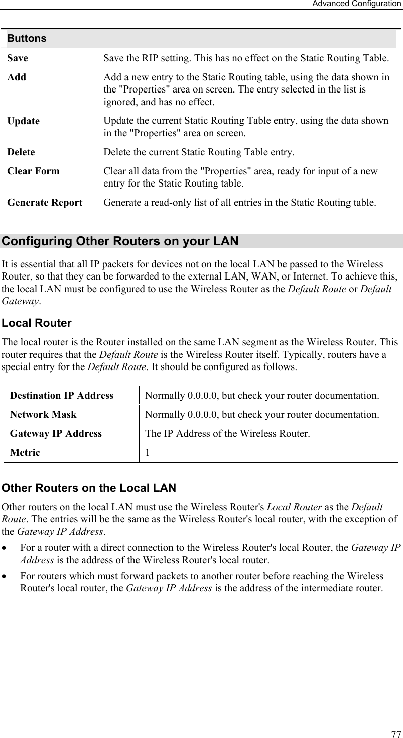 Advanced Configuration 77 Buttons Save  Save the RIP setting. This has no effect on the Static Routing Table. Add  Add a new entry to the Static Routing table, using the data shown in the &quot;Properties&quot; area on screen. The entry selected in the list is ignored, and has no effect. Update  Update the current Static Routing Table entry, using the data shown in the &quot;Properties&quot; area on screen. Delete  Delete the current Static Routing Table entry. Clear Form  Clear all data from the &quot;Properties&quot; area, ready for input of a new entry for the Static Routing table. Generate Report  Generate a read-only list of all entries in the Static Routing table.  Configuring Other Routers on your LAN It is essential that all IP packets for devices not on the local LAN be passed to the Wireless Router, so that they can be forwarded to the external LAN, WAN, or Internet. To achieve this, the local LAN must be configured to use the Wireless Router as the Default Route or Default Gateway. Local Router The local router is the Router installed on the same LAN segment as the Wireless Router. This router requires that the Default Route is the Wireless Router itself. Typically, routers have a special entry for the Default Route. It should be configured as follows. Destination IP Address  Normally 0.0.0.0, but check your router documentation. Network Mask   Normally 0.0.0.0, but check your router documentation. Gateway IP Address  The IP Address of the Wireless Router. Metric  1  Other Routers on the Local LAN Other routers on the local LAN must use the Wireless Router&apos;s Local Router as the Default Route. The entries will be the same as the Wireless Router&apos;s local router, with the exception of the Gateway IP Address. •  For a router with a direct connection to the Wireless Router&apos;s local Router, the Gateway IP Address is the address of the Wireless Router&apos;s local router. •  For routers which must forward packets to another router before reaching the Wireless Router&apos;s local router, the Gateway IP Address is the address of the intermediate router. 