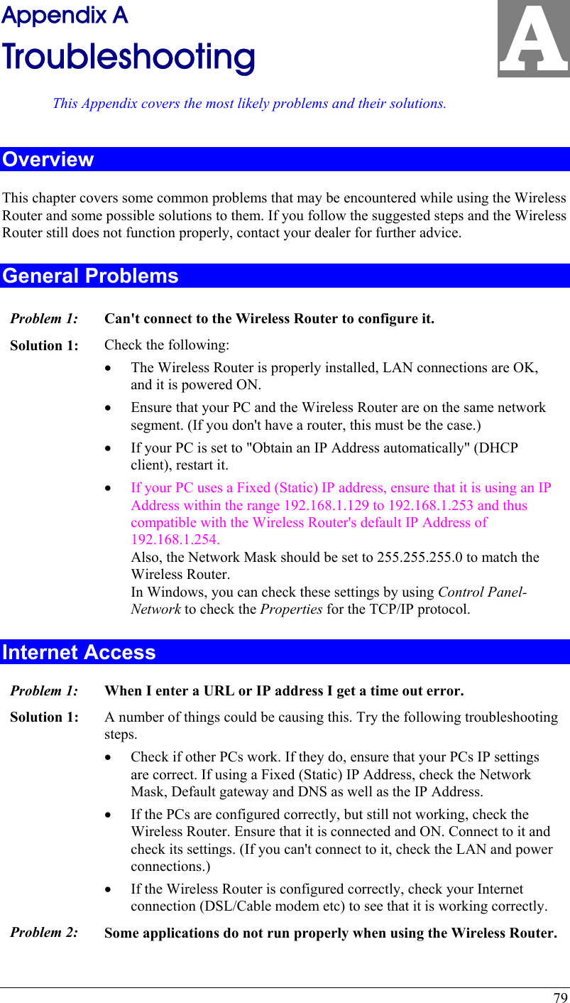  79 A Appendix A Troubleshooting This Appendix covers the most likely problems and their solutions. Overview This chapter covers some common problems that may be encountered while using the Wireless Router and some possible solutions to them. If you follow the suggested steps and the Wireless Router still does not function properly, contact your dealer for further advice. General Problems Problem 1:  Can&apos;t connect to the Wireless Router to configure it. Solution 1:  Check the following: •  The Wireless Router is properly installed, LAN connections are OK, and it is powered ON. •  Ensure that your PC and the Wireless Router are on the same network segment. (If you don&apos;t have a router, this must be the case.)  •  If your PC is set to &quot;Obtain an IP Address automatically&quot; (DHCP client), restart it. •  If your PC uses a Fixed (Static) IP address, ensure that it is using an IP Address within the range 192.168.1.129 to 192.168.1.253 and thus compatible with the Wireless Router&apos;s default IP Address of 192.168.1.254.  Also, the Network Mask should be set to 255.255.255.0 to match the Wireless Router. In Windows, you can check these settings by using Control Panel-Network to check the Properties for the TCP/IP protocol.  Internet Access Problem 1: When I enter a URL or IP address I get a time out error. Solution 1: A number of things could be causing this. Try the following troubleshooting steps. •  Check if other PCs work. If they do, ensure that your PCs IP settings are correct. If using a Fixed (Static) IP Address, check the Network Mask, Default gateway and DNS as well as the IP Address. •  If the PCs are configured correctly, but still not working, check the Wireless Router. Ensure that it is connected and ON. Connect to it and check its settings. (If you can&apos;t connect to it, check the LAN and power connections.) •  If the Wireless Router is configured correctly, check your Internet connection (DSL/Cable modem etc) to see that it is working correctly. Problem 2: Some applications do not run properly when using the Wireless Router. 