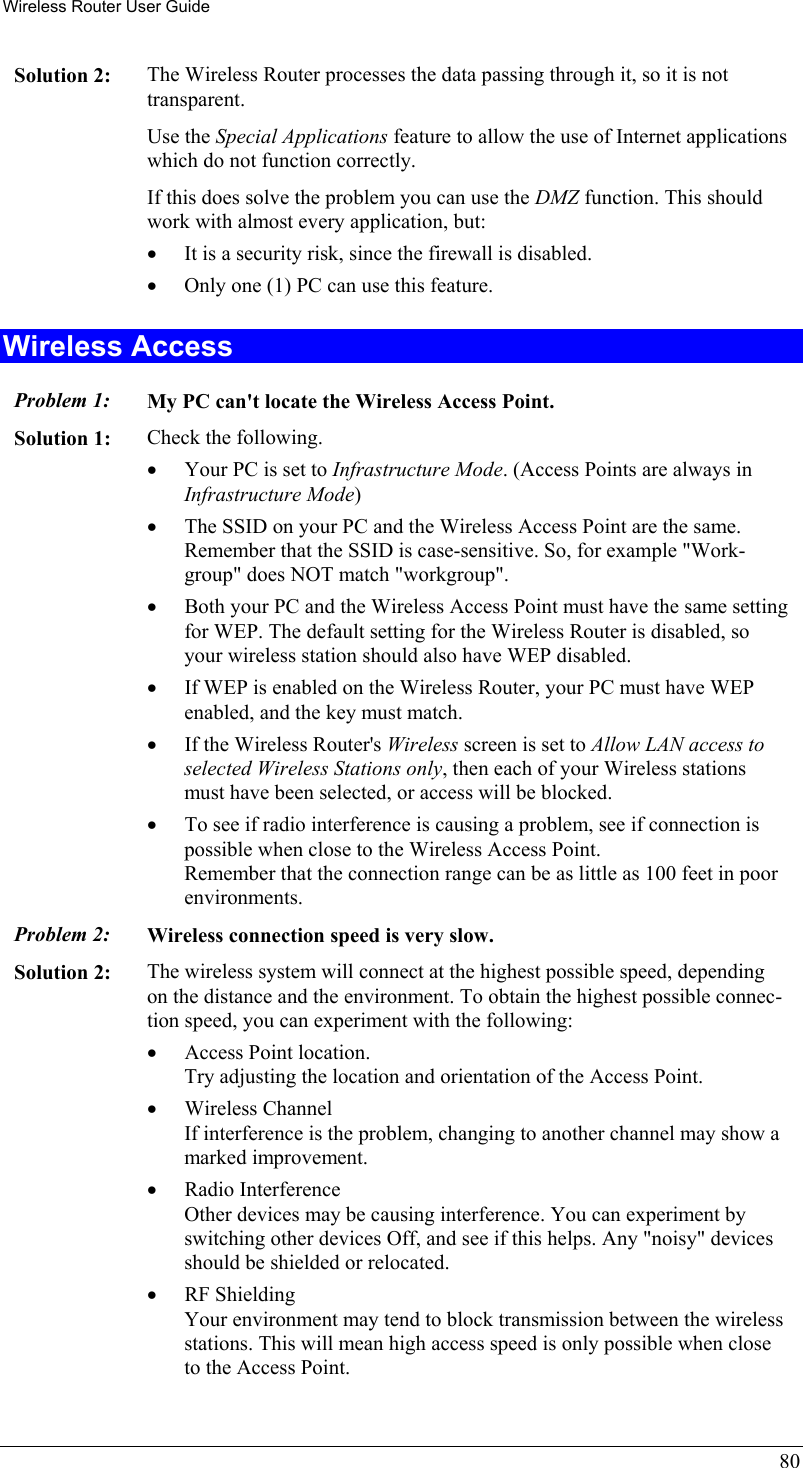 Wireless Router User Guide 80 Solution 2:  The Wireless Router processes the data passing through it, so it is not transparent. Use the Special Applications feature to allow the use of Internet applications which do not function correctly. If this does solve the problem you can use the DMZ function. This should work with almost every application, but: •  It is a security risk, since the firewall is disabled. •  Only one (1) PC can use this feature. Wireless Access Problem 1: My PC can&apos;t locate the Wireless Access Point. Solution 1: Check the following. •  Your PC is set to Infrastructure Mode. (Access Points are always in Infrastructure Mode)  •  The SSID on your PC and the Wireless Access Point are the same. Remember that the SSID is case-sensitive. So, for example &quot;Work-group&quot; does NOT match &quot;workgroup&quot;. •  Both your PC and the Wireless Access Point must have the same setting for WEP. The default setting for the Wireless Router is disabled, so your wireless station should also have WEP disabled. •  If WEP is enabled on the Wireless Router, your PC must have WEP enabled, and the key must match. •  If the Wireless Router&apos;s Wireless screen is set to Allow LAN access to selected Wireless Stations only, then each of your Wireless stations must have been selected, or access will be blocked. •  To see if radio interference is causing a problem, see if connection is possible when close to the Wireless Access Point.  Remember that the connection range can be as little as 100 feet in poor environments. Problem 2: Wireless connection speed is very slow. Solution 2:  The wireless system will connect at the highest possible speed, depending on the distance and the environment. To obtain the highest possible connec-tion speed, you can experiment with the following: •  Access Point location. Try adjusting the location and orientation of the Access Point. •  Wireless Channel If interference is the problem, changing to another channel may show a marked improvement. •  Radio Interference Other devices may be causing interference. You can experiment by switching other devices Off, and see if this helps. Any &quot;noisy&quot; devices should be shielded or relocated. •  RF Shielding Your environment may tend to block transmission between the wireless stations. This will mean high access speed is only possible when close to the Access Point. 