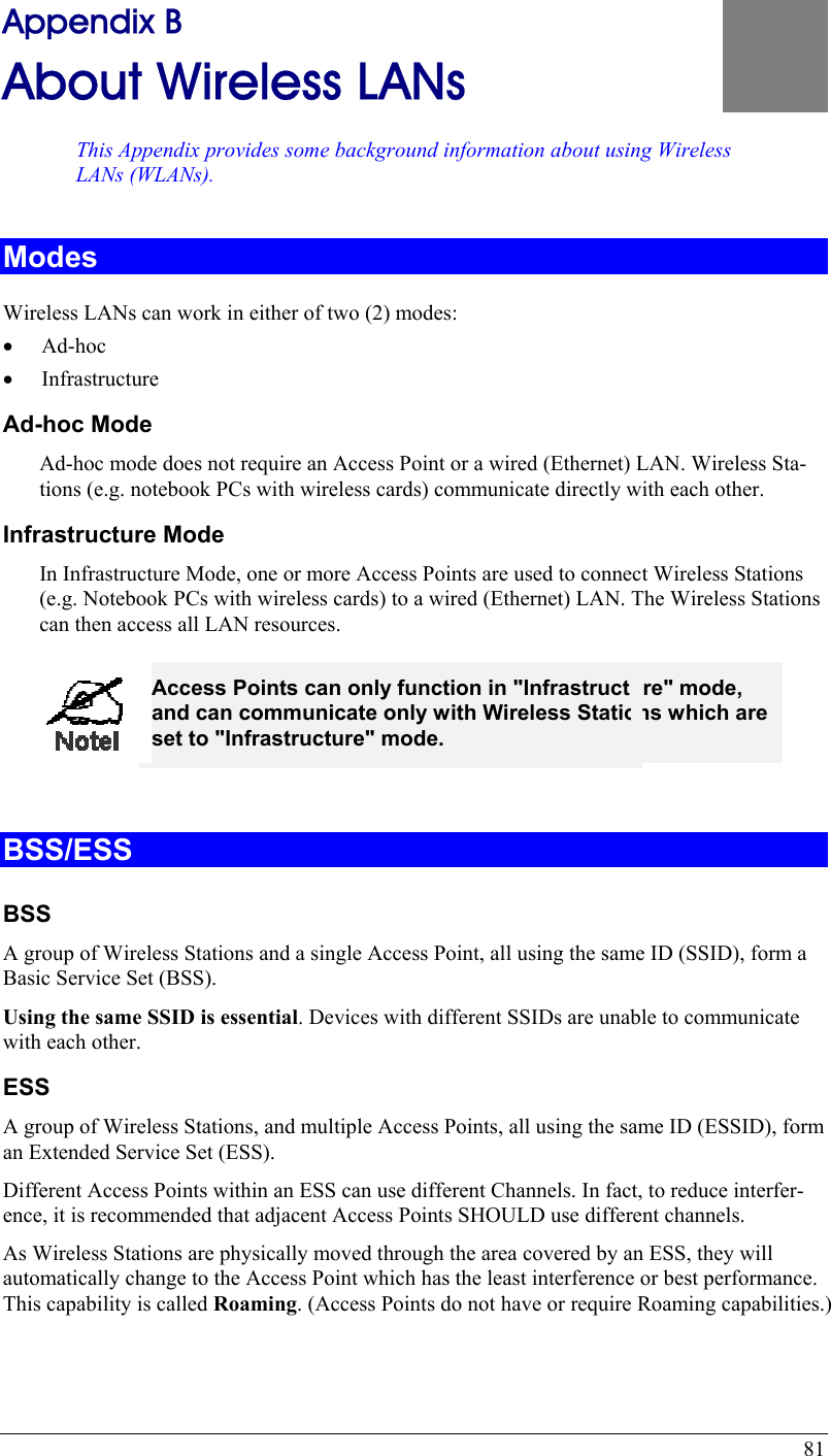  81 Appendix B About Wireless LANs This Appendix provides some background information about using WirelesLANs (WLANs). s B Modes Wireless LANs can work in either of two (2) modes: •  Ad-hoc •  Infrastructure Ad-hoc Mode Ad-hoc mode does not require an Access Point or a wired (Ethernet) LAN. Wireless Sta-tions (e.g. notebook PCs with wireless cards) communicate directly with each other. Infrastructure Mode In Infrastructure Mode, one or more Access Points are used to connect Wireless Stations (e.g. Notebook PCs with wireless cards) to a wired (Ethernet) LAN. The Wireless Stations can then access all LAN resources.  Access Points can only function in &quot;Infrastructure&quot; mode, and can communicate only with Wireless Stations which are set to &quot;Infrastructure&quot; mode.  BSS/ESS BSS A group of Wireless Stations and a single Access Point, all using the same ID (SSID), form a Basic Service Set (BSS). Using the same SSID is essential. Devices with different SSIDs are unable to communicate with each other. ESS A group of Wireless Stations, and multiple Access Points, all using the same ID (ESSID), form an Extended Service Set (ESS). Different Access Points within an ESS can use different Channels. In fact, to reduce interfer-ence, it is recommended that adjacent Access Points SHOULD use different channels. As Wireless Stations are physically moved through the area covered by an ESS, they will automatically change to the Access Point which has the least interference or best performance. This capability is called Roaming. (Access Points do not have or require Roaming capabilities.) 