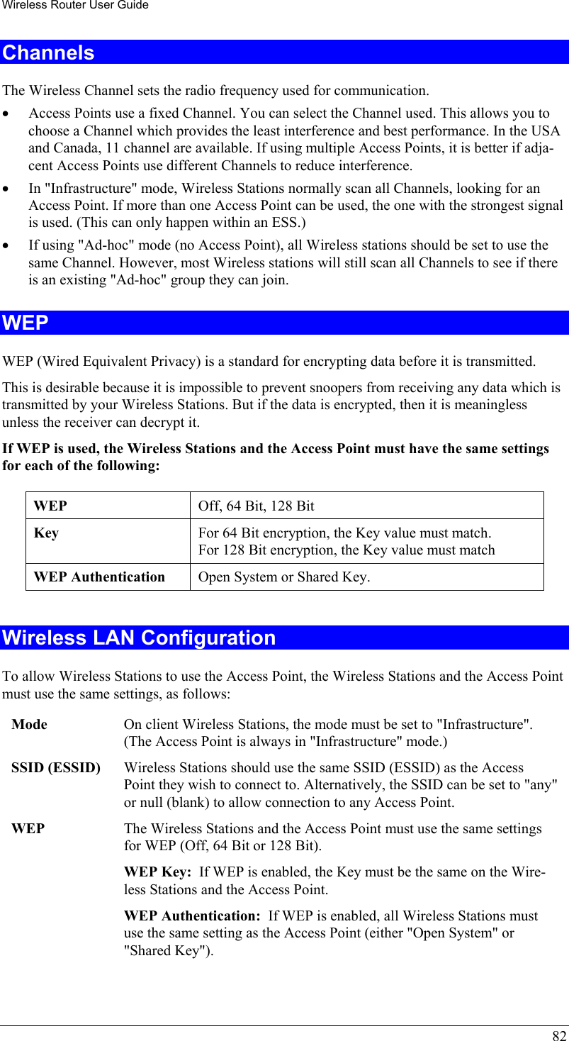 Wireless Router User Guide 82 Channels The Wireless Channel sets the radio frequency used for communication.  •  Access Points use a fixed Channel. You can select the Channel used. This allows you to choose a Channel which provides the least interference and best performance. In the USA and Canada, 11 channel are available. If using multiple Access Points, it is better if adja-cent Access Points use different Channels to reduce interference. •  In &quot;Infrastructure&quot; mode, Wireless Stations normally scan all Channels, looking for an Access Point. If more than one Access Point can be used, the one with the strongest signal is used. (This can only happen within an ESS.) •  If using &quot;Ad-hoc&quot; mode (no Access Point), all Wireless stations should be set to use the same Channel. However, most Wireless stations will still scan all Channels to see if there is an existing &quot;Ad-hoc&quot; group they can join. WEP WEP (Wired Equivalent Privacy) is a standard for encrypting data before it is transmitted.  This is desirable because it is impossible to prevent snoopers from receiving any data which is transmitted by your Wireless Stations. But if the data is encrypted, then it is meaningless unless the receiver can decrypt it. If WEP is used, the Wireless Stations and the Access Point must have the same settings for each of the following: WEP  Off, 64 Bit, 128 Bit Key  For 64 Bit encryption, the Key value must match.  For 128 Bit encryption, the Key value must match WEP Authentication  Open System or Shared Key.  Wireless LAN Configuration To allow Wireless Stations to use the Access Point, the Wireless Stations and the Access Point must use the same settings, as follows: Mode  On client Wireless Stations, the mode must be set to &quot;Infrastructure&quot;. (The Access Point is always in &quot;Infrastructure&quot; mode.) SSID (ESSID)  Wireless Stations should use the same SSID (ESSID) as the Access Point they wish to connect to. Alternatively, the SSID can be set to &quot;any&quot; or null (blank) to allow connection to any Access Point. WEP  The Wireless Stations and the Access Point must use the same settings for WEP (Off, 64 Bit or 128 Bit). WEP Key:  If WEP is enabled, the Key must be the same on the Wire-less Stations and the Access Point. WEP Authentication:  If WEP is enabled, all Wireless Stations must use the same setting as the Access Point (either &quot;Open System&quot; or &quot;Shared Key&quot;). 